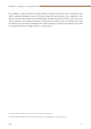In a nutshell, it could be said that the public debate in Germany on the role of the Armed Forces still
reflects traditional principles, central to German foreign and security policy: close cooperation with
partners and allies, the prominence of multilateralism, understanding the use of force to be a last resort
and an emphasis on non-military instruments. In particular, the restraint on the use of military force and
the preference for non-military instruments for conflict resolution is deemed to be perfectly in line with
the concept of Germany’s strategic culture as a civilian power.27
27 F. Breuer (2006) “The Reform of the German Armed Forces”, in “German Politics”, Vol.15, No.2 pp. 216
Germany: lookING In, lookING Out	
IIEA	 37
 