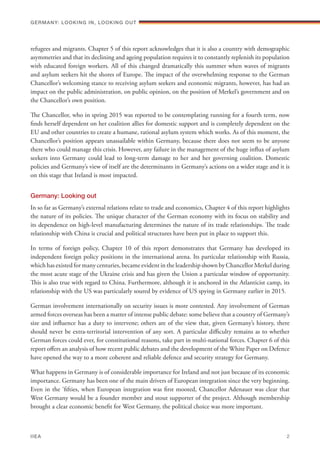 refugees and migrants. Chapter 5 of this report acknowledges that it is also a country with demographic
asymmetries and that its declining and ageing population requires it to constantly replenish its population
with educated foreign workers. All of this changed dramatically this summer when waves of migrants
and asylum seekers hit the shores of Europe. The impact of the overwhelming response to the German
Chancellor’s welcoming stance to receiving asylum seekers and economic migrants, however, has had an
impact on the public administration, on public opinion, on the position of Merkel’s government and on
the Chancellor’s own position.
The Chancellor, who in spring 2015 was reported to be contemplating running for a fourth term, now
finds herself dependent on her coalition allies for domestic support and is completely dependent on the
EU and other countries to create a humane, rational asylum system which works. As of this moment, the
Chancellor’s position appears unassailable within Germany, because there does not seem to be anyone
there who could manage this crisis. However, any failure in the management of the huge influx of asylum
seekers into Germany could lead to long-term damage to her and her governing coalition. Domestic
policies and Germany’s view of itself are the determinants in Germany’s actions on a wider stage and it is
on this stage that Ireland is most impacted.
Germany: Looking out
In so far as Germany’s external relations relate to trade and economics, Chapter 4 of this report highlights
the nature of its policies. The unique character of the German economy with its focus on stability and
its dependence on high-level manufacturing determines the nature of its trade relationships. The trade
relationship with China is crucial and political structures have been put in place to support this.
In terms of foreign policy, Chapter 10 of this report demonstrates that Germany has developed its
independent foreign policy positions in the international arena. Its particular relationship with Russia,
which has existed for many centuries, became evident in the leadership shown by Chancellor Merkel during
the most acute stage of the Ukraine crisis and has given the Union a particular window of opportunity.
This is also true with regard to China. Furthermore, although it is anchored in the Atlanticist camp, its
relationship with the US was particularly soured by evidence of US spying in Germany earlier in 2015.
German involvement internationally on security issues is more contested. Any involvement of German
armed forces overseas has been a matter of intense public debate: some believe that a country of Germany’s
size and influence has a duty to intervene; others are of the view that, given Germany’s history, there
should never be extra-territorial intervention of any sort. A particular difficulty remains as to whether
German forces could ever, for constitutional reasons, take part in multi-national forces. Chapter 6 of this
report offers an analysis of how recent public debates and the development of the White Paper on Defence
have opened the way to a more coherent and reliable defence and security strategy for Germany.
What happens in Germany is of considerable importance for Ireland and not just because of its economic
importance. Germany has been one of the main drivers of European integration since the very beginning.
Even in the ‘fifties, when European integration was first mooted, Chancellor Adenauer was clear that
West Germany would be a founder member and stout supporter of the project. Although membership
brought a clear economic benefit for West Germany, the political choice was more important.
Germany: lookING In, lookING Out	
IIEA	 2
 