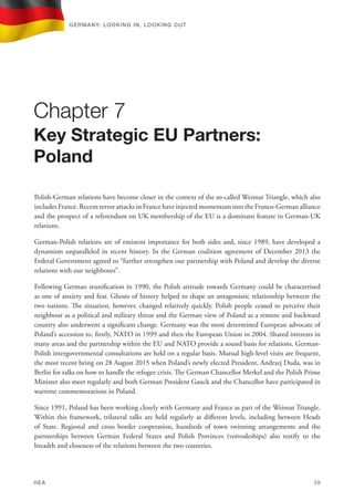 Polish-German relations have become closer in the context of the so-called Weimar Triangle, which also
includes France. Recent terror attacks in France have injected momentum into the Franco-German alliance
and the prospect of a referendum on UK membership of the EU is a dominant feature in German-UK
relations.
German-Polish relations are of eminent importance for both sides and, since 1989, have developed a
dynamism unparalleled in recent history. In the German coalition agreement of December 2013 the
Federal Government agreed to “further strengthen our partnership with Poland and develop the diverse
relations with our neighbours”.
Following German reunification in 1990, the Polish attitude towards Germany could be characterised
as one of anxiety and fear. Ghosts of history helped to shape an antagonistic relationship between the
two nations. The situation, however, changed relatively quickly. Polish people ceased to perceive their
neighbour as a political and military threat and the German view of Poland as a remote and backward
country also underwent a significant change. Germany was the most determined European advocate of
Poland’s accession to, firstly, NATO in 1999 and then the European Union in 2004. Shared interests in
many areas and the partnership within the EU and NATO provide a sound basis for relations. German-
Polish intergovernmental consultations are held on a regular basis. Mutual high-level visits are frequent,
the most recent being on 28 August 2015 when Poland’s newly elected President, Andrzej Duda, was in
Berlin for talks on how to handle the refugee crisis. The German Chancellor Merkel and the Polish Prime
Minister also meet regularly and both German President Gauck and the Chancellor have participated in
wartime commemorations in Poland.
Since 1991, Poland has been working closely with Germany and France as part of the Weimar Triangle.
Within this framework, trilateral talks are held regularly at different levels, including between Heads
of State. Regional and cross border cooperation, hundreds of town twinning arrangements and the
partnerships between German Federal States and Polish Provinces (voivodeships) also testify to the
breadth and closeness of the relations between the two countries.
Chapter 7
Key Strategic EU Partners:
Poland
Germany: lookING In, lookING Out	
IIEA	 38
 