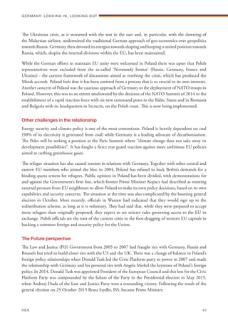 The Ukrainian crisis, as it worsened with the war in the east and, in particular, with the downing of
the Malaysian airliner, undermined the traditional German approach of geo-economics over geopolitics
towards Russia. Germany then devoted its energies towards shaping and keeping a united position towards
Russia, which, despite the internal divisions within the EU, has been maintained.
While the German efforts to maintain EU unity were welcomed in Poland there was upset that Polish
representatives were excluded from the so-called ‘Normandy format’ (Russia, Germany, France and
Ukraine) - the current framework of discussions aimed at resolving the crisis, which has produced the
Minsk accords. Poland feels that it has been omitted from a process that is so crucial to its own interests.
Another concern of Poland was the cautious approach of Germany to the deployment of NATO troops in
Poland. However, this was to an extent ameliorated by the decision of the NATO Summit of 2014 to the
establishment of a rapid reaction force with six new command posts in the Baltic States and in Romania
and Bulgaria with its headquarters in Szczecin, on the Polish coast. This is now being implemented.
Other challenges in the relationship
Energy security and climate policy is one of the most contentious. Poland is heavily dependent on coal
(90% of its electricity is generated from coal) while Germany is a leading advocate of decarbonisation.
The Poles will be seeking a position at the Paris Summit where “climate change does not take away its
development possibilities”. It has fought a fierce rear guard reaction against more ambitious EU policies
aimed at curbing greenhouse gases.
The refugee situation has also caused tension in relations with Germany. Together with other central and
eastern EU members who joined the bloc in 2004, Poland has refused to back Berlin’s demands for a
binding quota system for refugees. Public opinion in Poland has been divided, with demonstrations for
and against the Government’s firm line, which former Prime Minister Kopacz had described as resisting
external pressure from EU neighbours to allow Poland to make its own policy decisions, based on its own
capabilities and security concerns. The situation at the time was also complicated by the looming general
election in October. More recently, officials in Warsaw had indicated that they would sign up to the
redistribution scheme, as long as it is voluntary. They had said that, while they were prepared to accept
more refugees than originally proposed, they expect to see stricter rules governing access to the EU in
exchange. Polish officials see the root of the current crisis in the foot-dragging of western EU capitals in
backing a common foreign and security policy for the Union.
The Future perspective
The Law and Justice (PiS) Government from 2005 to 2007 had fraught ties with Germany, Russia and
Brussels but tried to build closer ties with the US and the UK. There was a change of balance in Poland’s
foreign policy relationships when Donald Tusk led the Civic Platform party to power in 2007 and made
the relationship with Germany and his personal ties with Angela Merkel the keystone of Poland’s foreign
policy. In 2014, Donald Tusk was appointed President of the European Council and this loss for the Civic
Platform Party was compounded by the failure of the Party in the Presidential election in May 2015,
when Andrezj Duda of the Law and Justice Party won a resounding victory. Following the result of the
general election on 25 October 2015 Beata Szydło, PiS, became Prime Minister.
Germany: lookING In, lookING Out	
IIEA	 40
 