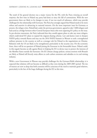 The result of the general election was a major victory for the PiS, with the Party winning an overall
majority; the first time in Poland any party had done so since the fall of communism. With the new
government there are likely to be changes in tone, if not too much of substance, which may provide
challenges for the relationship with Germany. The Party has strongly argued that Poland needs to be more
robust and assertive in advancing its national interests. On the most important issue for Germany at
present, the refugee crisis, Poland had, under the previous government, agreed to take 7,000 refugees and
had acted as a bridge between other Central European States who were opposing EU policy on the issue.
In pre-election statements, the Party indicated that they would oppose plans to take any more refugees,
which could derail EU plans to expand the migrant-sharing scheme. Law and Justice want to sharpen
NATO policy towards Russia and may use the 2016 NATO Summit in Warsaw to seek a strengthened
military presence in the country as well as a stronger role for Poland in the negotiations on Ukraine.
Relations with the US are likely to be strengthened, particularly in the security area. On the economic
front, there will be no question of Poland joining the Eurozone in the foreseeable future. Poland could,
in this regard, become an ally against Brexit in helping the EU to devise ways to protect the interests of
the Member States outside the Eurozone. On EU climate change policies, serious tensions with Brussels
are likely as Poland will fiercely resist efforts to curb carbon emissions and subsidies to its coal mining
industry.
While a new Government in Warsaw may provide challenges for the German–Polish relationship, it is
expected that relations will not become as difficult as they were during the 2005-2007 period. The ties
of interest are now so deep that both countries will be conscious of the need to maintain good relations,
particularly in the face of the huge challenges facing the EU at this time.
Germany: lookING In, lookING Out	
IIEA	 41
 