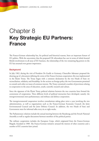 The Franco-German relationship has, for political and historical reasons, been an important feature of
EU politics. With the uncertainty that the proposed UK referendum has cast in terms of whole-hearted
British involvement in all areas of EU business, the relationship of the two remaining big powers in the
EU has assumed even greater importance.
Background
In July 1962, during the visit of President De Gaulle to Germany, Chancellor Adenauer proposed the
drawing up of a document defining the terms of the Franco-German cooperation; this was implemented
in the Élysée Treaty. The Treaty began with a common declaration by the two Heads of State on
reconciliation, solidarity and friendship. In the section on foreign policy the two Governments promised
to consult each other on issues of common interest. The Treaty contained a number of provisions relating
to cooperation in the areas of education, youth, scientific research and culture.
Since the signature of the Élysée Treaty political relations between the two countries have formed the
cornerstone of cooperation. Three different levels of political interaction have developed, namely: the
intergovernmental; inter-parliamentary; and military and defence cooperation.
The intergovernmental cooperation involves consultations taking place twice a year involving the two
administrations, as well as organisations such as the Franco-German Economic Council, the Joint
Environmental Council and the Joint Defence Council. In addition, the two Heads of State and
Government meet for informal talks every six or eight weeks.
The Parliamentary relations include the annual meeting between the Bundestag and the French National
Assembly as well as regular discussions between members of the political parties.
The military cooperation includes the European Corps, which originated from the Franco-German
Brigade, founded in 1989. The Franco-German initiative aroused the interest of other countries and a
number of EU countries later joined.
Chapter 8
Key Strategic EU Partners:
France
Germany: lookING In, lookING Out	
IIEA	 42
 