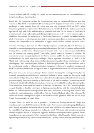 François Hollande took office in May 2012 and it has taken almost three years and a number of crises to
bring the two leaders closer together.
Shortly after the Presidential election, the French economy went on a downward slide and went into
recession in May 2013. It seemed inevitable that the economic disparity between France and Germany
was bound to create tensions. Since 2001, there have been only two years – 2006 and 2007 – when
France managed to keep its deficit below the EU threshold of 3% of GDP. With 3.4 million unemployed,
a persistently high trade deficit and close to zero growth the deficit for 2015 is forecast to exceed 4%. In
Germany there is a huge trade surplus, dwindling unemployment and in 2014 a public account surplus of
€18 billion. Even though the commitment of the German Government to balance the books has caused
a lack of investment in infrastructure, that kind of economic success bestows enormous prestige. The
imbalance was compounded by the very low level of support which President Hollande enjoyed in France.
However, over the past two years the relationship has improved considerably. François Hollande has
proceeded to implement unpopular measures designed to improve the French economic performance by
breaking down a number of the sclerotic structural practices with a view to introducing more flexibility
into the economy and boosting growth. These efforts gained respect in Germany. In addition, the
international context changed significantly for the two countries and for the EU, where the nature and
number of crises has posed very serious challenges. Russian aggression, the number of conflicts in the
Middle East – in Syria, Iraq, Libya, Yemen, the Palestinian territories, all overhung with the shadow of the
terrorist group ISIS – have caused grave problems in the EU’s neighbourhood. This has manifested itself in
the overwhelming number of refugees coming into Europe and in the terrorist attacks on European soil.
The US is retreating and China is seeking to increase its weight and influence in Asia and internationally.
These crises have, in the recent past, brought the two countries closer together and, in particular, have led
to a much improved relationship between Merkel and Hollande. A recent catalyst was the terrorist attack
on the Charlie Hebdo office, when the German Chancellor showed not just solidarity but instinctive and
genuine sympathy. This was reciprocated in the aftermath of the tragic crash of the German wings aircraft
in the French alps. President Hollande’s standing in France was improved by his handling of these tragedies.
In the immediate aftermath of the massacres in Paris on 20 November 2015, the Chancellor pledged
to stand shoulder to shoulder with France in fighting terrorism. In line with the political rebalancing,
Merkel and Hollande entered into negotiations with Russia on Ukraine. It is mainly the Chancellor who
conducts the ongoing discussions with President Putin but François Hollande is kept fully informed. The
two leaders invested a lot of political capital in the Minsk II ceasefire agreement, which was the first major
Franco-German initiative in recent times.
On other fronts, too, there has been acquiescence. Germany and France’s partners in Europe were
remarkably quiet when the EU Commission decided to give Paris two more years to bring its public finances
under control. Meanwhile, Socialist President Hollande, who could have been more of a natural ally with
the radical left wing Tsipras, refrained from backing the Greek PM’s initial calls for debt restructuring,
although he played the role of being more supportive and understanding of the Greek position. In this
he can be seen as representing the ‘softer‘ southern Member States while Chancellor Merkel is viewed as
representing the more fiscally conservative northern States - perhaps no bad breakdown within the EU.
Germany: lookING In, lookING Out	
IIEA	 44
 