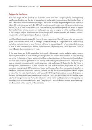 Options for the future
With the weight of the political and economic crises, with the European project endangered by
indifference, hostility and the rise of nationalism, it is of crucial importance that the Member States of
the EU be united in the face of these challenges. The issue is to bridge the gap and provide the impulse to
lift the EU project to a new level. The EU itself is not structured, nor its main officials permitted, to take
the lead. So, as of now, we are left with the Franco-German partnership to provide the motor to energise
the Member States to bring about a new enthusiasm and sense of purpose as well as instilling confidence
in the European project. Sustainable and visible dialogue with partner countries will, however, remain a
condition for advancing any Franco–German proposals.
It will be difficult to maintain a stable Franco–German partnership if the gulf between the two economies
grows. France still has much work to do to get closer to Germany in a range of taxation, social security,
and labour market reforms. In turn, Germany will need to consider its policy of austerity and the sharing
of debt. If both countries could achieve closer economic cooperation they could then form a core to
consolidate the Eurozone to move forward.
At the same time a new deal is required on foreign policy. Germany is coming under increasing pressure,
including from within, to overcome its post-war pacifism and become more involved in crises breaking
out on the EU’s doorstep. France needs to be willing to share decisions with Germany on the main issues
and both need to be in agreement on the security and defence policy of the Union. The most urgent
need at present is to work together on the migration crisis and to provide leadership for the Union in
dealing with a problem which, as the Chancellor has said, is of catastrophic proportions and the most
important issue facing the EU at this time. France and Germany have been cooperating in an effort to
coordinate a response to the crisis. President Hollande has said that France will welcome 24,000 refugees
as part of the EU-wide plan which, he said, “can and will” bring the crisis under control. In response to
the crisis, and more recently the terrorist attacks in Paris, France has declared war on ISIS and has begun
aerial military operations over Syria. The other area where France and Germany have the capacity and
necessity to continue to work together is on European policy towards Russia, with the aim of securing a
new foundation for the security of the continent.
Germany: lookING In, lookING Out	
IIEA	 45
 
