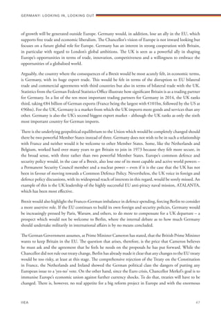 of growth will be generated outside Europe. Germany would, in addition, lose an ally in the EU, which
supports free trade and economic liberalism. The Chancellor’s vision of Europe is not inward looking but
focuses on a future global role for Europe. Germany has an interest in strong cooperation with Britain,
in particular with regard to London’s global ambitions. The UK is seen as a powerful ally in shaping
Europe’s opportunities in terms of trade, innovation, competitiveness and a willingness to embrace the
opportunities of a globalised world.
Arguably, the country where the consequences of a Brexit would be most acutely felt, in economic terms,
is Germany, with its huge export trade. This would be felt in terms of the disruption to EU bilateral
trade and commercial agreements with third countries but also in terms of bilateral trade with the UK.
Statistics from the German Federal Statistics Office illustrate how significant Britain is as a trading partner
for Germany. In a list of the ten most important trading partners for Germany in 2014, the UK ranks
third, taking €84 billion of German exports (France being the largest with €101bn, followed by the US at
€96bn). For the UK, Germany is a market from which the UK imports more goods and services than any
other. Germany is also the UK’s second biggest export market - although the UK ranks as only the sixth
most important country for German imports.
There is the underlying geopolitical equilibrium to the Union which would be completely changed should
there be two powerful Member States instead of three. Germany does not wish to be in such a relationship
with France and neither would it be welcome to other Member States. Some, like the Netherlands and
Belgium, worked hard over many years to get Britain to join in 1973 because they felt more secure, in
the broad sense, with three rather than two powerful Member States. Europe’s common defence and
security policy would, in the case of a Brexit, also lose one of its most capable and active world powers –
a Permanent Security Council member and a nuclear power – even if it is the case that the UK has not
been in favour of moving towards a Common Defence Policy. Nevertheless, the UK voice in foreign and
defence policy discussions, with its widespread reach of interests in this regard, would be sorely missed. An
example of this is the UK leadership of the highly successful EU anti-piracy naval mission, ATALANTA,
which has been most effective.
Brexit would also highlight the Franco–German imbalance in defence spending, forcing Berlin to consider
a more assertive role. If the EU continues to build its own foreign and security policies, Germany would
be increasingly pressed by Paris, Warsaw, and others, to do more to compensate for a UK departure – a
prospect which would not be welcome to Berlin, where the internal debate as to how much Germany
should undertake militarily in international affairs is by no means concluded.
The German Government assumes, as Prime Minister Cameron has stated, that the British Prime Minister
wants to keep Britain in the EU. The question that arises, therefore, is the price that Cameron believes
he must ask and the agreement that he feels he needs on the proposals he has put forward. While the
Chancellor did not rule out treaty change, Berlin has already made it clear that any changes to the EU treaty
would be too risky, at least at this stage. The comprehensive rejection of the Treaty on the Constitution
in France, the Netherlands and Ireland showed the German political class the dangers of putting any
European issue to a ‘yes-no’ vote. On the other hand, since the Euro crisis, Chancellor Merkel’s goal is to
immunise Europe’s economic union against further currency shocks. To do that, treaties will have to be
changed. There is, however, no real appetite for a big reform project in Europe and with the enormous
Germany: lookING In, lookING Out	
IIEA	 47
 