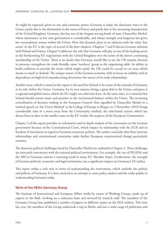 As might be expected, given its size and economic power, Germany is today the dominant voice in the
Union, partly due to the diminution in the status of France and partly due to the increasing introspection
of the United Kingdom. Germany also has one of the longest serving heads of state, Chancellor Merkel,
whose dominance in her own government is considerable, and whose strength and longevity has given
her extraordinary stature within the Union. How this dynamic plays in its relations with the other ‘key
actors’ in the EU is the topic of several of the later chapters. Chapters 7 and 8 discuss German relations
with Poland and France. Chapter 9 addresses the role that Germany will play as one of the leading actors
in the forthcoming EU negotiations with the United Kingdom over the terms of the latter’s continuing
membership of the Union. There is no doubt that Germany would like to see the UK remain, because
its presence strengthens the trade friendly, more ‘northern’ group at the negotiating table. Its ability to
build coalitions to provide the terms which might satisfy the UK could be crucial on an issue which
means so much to Ireland. The unique nature of the German economy with its focus on stability and its
dependence on high level manufacturing determines the nature of its trade relationships.
Another issue, which is raised in this report is the need for Ireland to be aware of the attitude of Germany
to its role within the Union. Germany, for its own reasons, brings a great deal to the Union, and gives it
a regional and global status, which the EU might not otherwise have. At the same time, it is essential that
Ireland should remain aware and sensitive to the institutional balance within the Union. The increasing
centralisation of decision making in the European Council (first signalled by Chancellor Merkel in a
seminal speech on ‘the Union Method’ at the College of Europe in Bruges on 2 November, 2010) brings
considerable risks of a move away from the Community method, the rules-based system, which has
always been so dear to the smaller states in the EU (under the auspices of the European Commission).
Chapter 3 of this report provides an informative and in-depth analysis of the constraints on the German
government because of the Constitutional Court, which impact its relationship with the ECB and its
freedom of movement in regard to Eurozone monetary policies. The author concludes that these intricate
relationships and constitutional constraints make further European constitutional change particularly
sensitive.
The domestic political challenges faced by Chancellor Merkel are outlined in Chapter 2. These challenges
are intricately interwoven with the external political environment. For example, the rise of PEGIDA and
the AfD in Germany mirrors a worrying trend in many EU Member States. Furthermore, the strength
of German political, economic and legal institutions, has a significant impact on Germany’s EU policy.
This report strikes a rich vein in terms of understanding the motivations, which underlie the politics
and policies of Germany. It is best received as an attempt to assist policy makers and the wider public in
understanding Germany today.
Work of the IIEA’s Germany Group
The Institute of International and European Affairs works by means of Working Groups, made up of
experts in the field, working on a voluntary basis and serviced by research staff. The members of the
Germany Group have published a number of papers on different topics on the IIEA website. This time
last year, the members of the Group undertook a trip to Berlin and met a wide range of politicians and
Germany: lookING In, lookING Out	
IIEA	 3
 