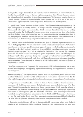 challenge of the refugee crisis and the Greek economic situation still uncertain, it is improbable that EU
Member States will wish to take on the next big European project. Prime Minister Cameron has now
also indicated that he is not pushing for immediate treaty changes. The Agreement founding the present
German coalition Government suggested that the grand Coalition of CDU, CSU and SPD is likely to
take a cautious approach towards further integration of the economic and monetary union.
In a speech to the German Bundestag, in June 2015 the Chancellor sounded a conciliatory note on UK
plans to renegotiate its relationship with the EU, saying that the bloc must engage seriously with the UK
demands and, following the presentation of the British proposals, she said that they must be carefully
considered. It is clear that the Chancellor lends a sympathetic ear to many reformist ideas. In her London
speech (to the Joint Houses of Parliament) she said: “we must constantly renew Europe’s political shape so
that it keeps up with the times.” She has indicated that she is open to reforms to the internal market, to
competitiveness, to the bureaucracy, to regulation and even to some of the institutions.
Mr. Cameron’s central theme, freedom of movement, and, above all, economic migration within the EU,
will be the biggest problem. But even here, the two leaders have made some provisions. Mr. Cameron’s
major freedom of movement speech last year was apparently agreed with Berlin and promptly praised by
Chancellor Merkel. Both are firmly agreed that there should be fewer welfare incentives for economic
migrants, particularly in the case of out of work benefits. But there is a red line here that Chancellor
Merkel will not cross in that she will not agree to quotas or special rules for the UK in this regard and
neither, above all, will she agree to any change in the basic right to freedom of movement for EU citizens.
If discussions on the British proposals break down it is likely to be on this issue, where clear signals have
been given that the Chancellor would be prepared to see the UK leave, rather than limit the freedom of
movement of EU citizens.
One of the main concerns for Germany is that a renegotiated EU-UK relationship would lead to other
Member States adopting a ‘cherry picking’ approach to membership and trigger a broader discussion of
looser integration.
A specific challenge for Germany and for other Member States is to find common ground in the discussion
as to how the Eurozone and the wider EU can be reconciled. Some German commentators see that this
effort might form part of a positive agenda for the British Government to succeed in an in/out referendum.
During a visit paid by members of the Institute to Berlin in November 2014, a discernible element of
impatience with the UK was noted and even the feeling, in certain senior circles in Germany, of ‘let them
leave if they feel that membership is so negative for the country’. As the British stance has softened in
recent months, and the Prime Minister and his Chancellor, George Osborne, have engaged in presenting
their reforms in a more positive light, this attitude has ameliorated. There is still scepticism however,
particularly among German business representatives that the British and EU demands can be harmonised
in a way that trade barriers do not grow. There is also anxiety that concessions could be offered and the
UK could still leave, given the uncertainty inherent in the subsequent domestic referendum.
In the coming months, Germany will have to devote considerable energy to the refugee crisis, the Brexit
question as well as to Eurozone reform. As of now, the migrant crisis has come to the fore as the most
Germany: lookING In, lookING Out	
IIEA	 48
 