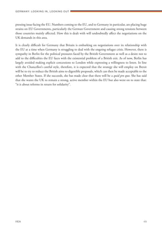 pressing issue facing the EU. Numbers coming to the EU, and to Germany in particular, are placing huge
strains on EU Governments, particularly the German Government and causing strong tensions between
those countries mainly affected. How this is dealt with will undoubtedly affect the negotiations on the
UK demands in this area.
It is clearly difficult for Germany that Britain is embarking on negotiations over its relationship with
the EU at a time when Germany is struggling to deal with the ongoing refugee crisis. However, there is
sympathy in Berlin for the political pressures faced by the British Government as well as a desire not to
add to the difficulties the EU faces with the existential problem of a British exit. As of now, Berlin has
largely avoided making explicit concessions to London while expressing a willingness to listen. In line
with the Chancellor’s careful style, therefore, it is expected that the strategy she will employ on Brexit
will be to try to reduce the British aims to digestible proposals, which can then be made acceptable to the
other Member States. If she succeeds, she has made clear that there will be a quid pro quo. She has said
that she wants the UK to remain a strong, active member within the EU but also went on to state that:
“it is about reforms in return for solidarity”.
Germany: lookING In, lookING Out	
IIEA	 49
 