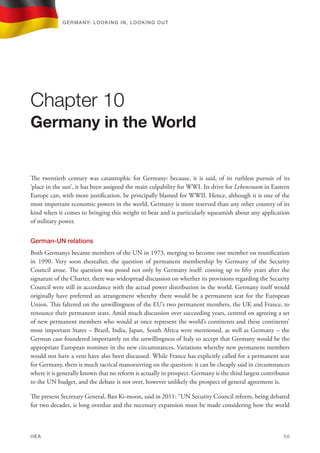 The twentieth century was catastrophic for Germany: because, it is said, of its ruthless pursuit of its
‘place in the sun’, it has been assigned the main culpability for WWI. Its drive for Lebensraum in Eastern
Europe can, with more justification, be principally blamed for WWII. Hence, although it is one of the
most important economic powers in the world, Germany is more reserved than any other country of its
kind when it comes to bringing this weight to bear and is particularly squeamish about any application
of military power.
German-UN relations
Both Germanys became members of the UN in 1973, merging to become one member on reunification
in 1990. Very soon thereafter, the question of permanent membership by Germany of the Security
Council arose. The question was posed not only by Germany itself: coming up to fifty years after the
signature of the Charter, there was widespread discussion on whether its provisions regarding the Security
Council were still in accordance with the actual power distribution in the world. Germany itself would
originally have preferred an arrangement whereby there would be a permanent seat for the European
Union. This faltered on the unwillingness of the EU’s two permanent members, the UK and France, to
renounce their permanent seats. Amid much discussion over succeeding years, centred on agreeing a set
of new permanent members who would at once represent the world’s continents and these continents’
most important States – Brazil, India, Japan, South Africa were mentioned, as well as Germany – the
German case foundered importantly on the unwillingness of Italy to accept that Germany would be the
appropriate European nominee in the new circumstances. Variations whereby new permanent members
would not have a veto have also been discussed. While France has explicitly called for a permanent seat
for Germany, there is much tactical manoeuvring on the question: it can be cheaply said in circumstances
where it is generally known that no reform is actually in prospect. Germany is the third largest contributor
to the UN budget, and the debate is not over, however unlikely the prospect of general agreement is.
The present Secretary General, Ban Ki-moon, said in 2011: “UN Security Council reform, being debated
for two decades, is long overdue and the necessary expansion must be made considering how the world
Chapter 10
Germany in the World
Germany: lookING In, lookING Out	
IIEA	 50
 