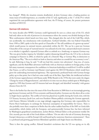 has changed”. While the situation remains deadlocked, de facto Germany takes a leading position on
many issues of world importance, as a member of the G7 and, significantly, as the ‘1’ of the P5+1 which
negotiated the non-proliferation agreement with Iran, the P5 being, of course, the present permanent
members of SECCO.
German-US relations
For many decades after WWII, Germany could legitimately be seen as a client state of the US, which
had early taken on the role of protector in circumstances where the country was divided during an East-
West confrontation which lasted over forty years. This changed after the end of the Cold War, which,
not accidentally, was simultaneous with reunification. Gerhard Schröder, who was Federal Chancellor
from 1998 to 2005, spoke in his first speech as Chancellor of “the self-confidence of a grown-up nation”
which would pursue its national interest, particularly within the EU. The use by a post-war German
Chancellor of the concept of ‘national interest’ was unheard-of at the time, and provoked much comment
as to whether it signalled a repeated German effort to embark on a Sonderweg, or separate German way.
This was given further impetus by Schröder’s explicit distancing himself from the US in his re-election
campaign in Hanover in 2002, in which he spoke of a Deutscher Weg, or German Way, in distinction to
the American Way. “The era in which we look to America and others as a model for our economy is over”,
he said. Referring to Iraq, he said: “I will not lead this country into adventures”. Iraq was, of course,
significant, and the Bush/Blair adventure itself broke with an American tradition in foreign policy. It has
left many traumatic consequences for confidence in American leadership at world level. It will be recalled
that France, as well as Germany (and Russia) voted against the SECCO Resolution which would have
given the undertaking international legitimacy. This represented a profound break with German foreign
policy up to that point, but it had not come totally out of the blue. Egon Bahr, the intellectual architect
of the German rapprochement with Russia under Willy Brandt in the 1970s that went under the slogan:
‘Change by means of Rapprochement’, and which in its time was not always smiled upon in Washington,
argued in 1999 that German and US interests had now diverged, and identified ‘normality’ with greater
distance from the US.
There is the further fact that since the onset of the Great Recession in 2008 there is an increasingly growing
gap between Germany and the US on economic and financial policy. Germans saw this above all as a crisis
in Anglo-Saxon capitalism. The conflict of views has played out in public during the Greek crisis, with the
US Treasury Secretary, Jacob Lew, and even President Obama publicly criticising the German approach,
with Finance Minister Schäuble at one stage jokingly suggesting that Germany take responsibility for
Puerto Rico’s bankruptcy in exchange for American assumption of responsibility for Greece. There is
also probably more than a suspicion in Berlin that the rather sudden hard line of the IMF on Greek debt
sustainability, which clashes with the European, and quintessentially German line, has been informed
by Washington geopolitical considerations. Jochen Bittner, Political Editor at the prominent weekly Die
Zeit, recently put one side of the Greek debate as follows: “On one side is the tale of Germany destroying
Europe’s democracy, as told by Europe’s left and heated up by numerous American commentators”. There
is a profound and growing gap between Rhineland capitalism and Anglo-Saxon neo-liberalism.
There is then the spying conflict. Edward Snowden’s revelations that the US was spying on its ally
Germany: lookING In, lookING Out	
IIEA	 51
 