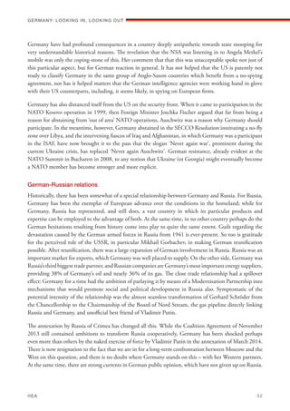 Germany have had profound consequences in a country deeply antipathetic towards state snooping for
very understandable historical reasons. The revelation that the NSA was listening in to Angela Merkel’s
mobile was only the coping-stone of this. Her comment that that this was unacceptable spoke not just of
this particular aspect, but for German reaction in general. It has not helped that the US is patently not
ready to classify Germany in the same group of Anglo-Saxon countries which benefit from a no-spying
agreement, nor has it helped matters that the German intelligence agencies were working hand in glove
with their US counterparts, including, it seems likely, in spying on European firms.
Germany has also distanced itself from the US on the security front. When it came to participation in the
NATO Kosovo operation in 1999, then Foreign Minister Joschka Fischer argued that far from being a
reason for abstaining from ‘out of area’ NATO operations, Auschwitz was a reason why Germany should
participate. In the meantime, however, Germany abstained in the SECCO Resolution instituting a no-fly
zone over Libya, and the intervening fiascos of Iraq and Afghanistan, in which Germany was a participant
in the ISAF, have now brought it to the pass that the slogan ‘Never again war’, prominent during the
current Ukraine crisis, has replaced ‘Never again Auschwitz’. German resistance, already evident at the
NATO Summit in Bucharest in 2008, to any notion that Ukraine (or Georgia) might eventually become
a NATO member has become stronger and more explicit.
German-Russian relations
Historically, there has been somewhat of a special relationship between Germany and Russia. For Russia,
Germany has been the exemplar of European advance over the conditions in the homeland; while for
Germany, Russia has represented, and still does, a vast country in which its particular products and
expertise can be employed to the advantage of both. At the same time, in no other country perhaps do the
German hesitations resulting from history come into play to quite the same extent. Guilt regarding the
devastation caused by the German armed forces in Russia from 1941 is ever-present. So too is gratitude
for the perceived role of the USSR, in particular Mikhail Gorbachev, in making German reunification
possible. After reunification, there was a large expansion of German involvement in Russia. Russia was an
important market for exports, which Germany was well placed to supply. On the other side, Germany was
Russia’s third biggest trade partner, and Russian companies are Germany’s most important energy suppliers,
providing 38% of Germany’s oil and nearly 36% of its gas. The close trade relationship had a spillover
effect: Germany for a time had the ambition of parlaying it by means of a Modernisation Partnership into
mechanisms that would promote social and political development in Russia also. Symptomatic of the
potential intensity of the relationship was the almost seamless transformation of Gerhard Schröder from
the Chancellorship to the Chairmanship of the Board of Nord Stream, the gas pipeline directly linking
Russia and Germany, and unofficial best friend of Vladimir Putin.
The annexation by Russia of Crimea has changed all this. While the Coalition Agreement of November
2013 still contained ambitions to transform Russia cooperatively, Germany has been shocked perhaps
even more than others by the naked exercise of force by Vladimir Putin in the annexation of March 2014.
There is now resignation to the fact that we are in for a long-term confrontation between Moscow and the
West on this question, and there is no doubt where Germany stands on this – with her Western partners.
At the same time, there are strong currents in German public opinion, which have not given up on Russia.
Germany: lookING In, lookING Out	
IIEA	 52
 