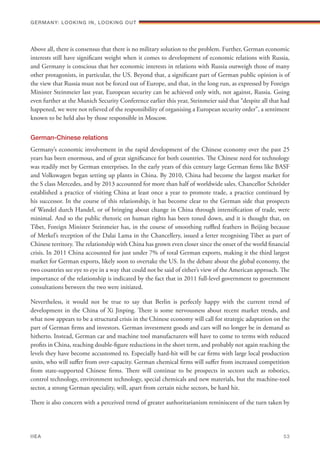 Above all, there is consensus that there is no military solution to the problem. Further, German economic
interests still have significant weight when it comes to development of economic relations with Russia,
and Germany is conscious that her economic interests in relations with Russia outweigh those of many
other protagonists, in particular, the US. Beyond that, a significant part of German public opinion is of
the view that Russia must not be forced out of Europe, and that, in the long run, as expressed by Foreign
Minister Steinmeier last year, European security can be achieved only with, not against, Russia. Going
even further at the Munich Security Conference earlier this year, Steinmeier said that “despite all that had
happened, we were not relieved of the responsibility of organising a European security order”, a sentiment
known to be held also by those responsible in Moscow.
German-Chinese relations
Germany’s economic involvement in the rapid development of the Chinese economy over the past 25
years has been enormous, and of great significance for both countries. The Chinese need for technology
was readily met by German enterprises. In the early years of this century large German firms like BASF
and Volkswagen began setting up plants in China. By 2010, China had become the largest market for
the S class Mercedes, and by 2013 accounted for more than half of worldwide sales. Chancellor Schröder
established a practice of visiting China at least once a year to promote trade, a practice continued by
his successor. In the course of this relationship, it has become clear to the German side that prospects
of Wandel durch Handel, or of bringing about change in China through intensification of trade, were
minimal. And so the public rhetoric on human rights has been toned down, and it is thought that, on
Tibet, Foreign Minister Steinmeier has, in the course of smoothing ruffled feathers in Beijing because
of Merkel’s reception of the Dalai Lama in the Chancellery, issued a letter recognising Tibet as part of
Chinese territory. The relationship with China has grown even closer since the onset of the world financial
crisis. In 2011 China accounted for just under 7% of total German exports, making it the third largest
market for German exports, likely soon to overtake the US. In the debate about the global economy, the
two countries see eye to eye in a way that could not be said of either’s view of the American approach. The
importance of the relationship is indicated by the fact that in 2011 full-level government to government
consultations between the two were initiated.
Nevertheless, it would not be true to say that Berlin is perfectly happy with the current trend of
development in the China of Xi Jinping. There is some nervousness about recent market trends, and
what now appears to be a structural crisis in the Chinese economy will call for strategic adaptation on the
part of German firms and investors. German investment goods and cars will no longer be in demand as
hitherto. Instead, German car and machine tool manufacturers will have to come to terms with reduced
profits in China, reaching double-figure reductions in the short term, and probably not again reaching the
levels they have become accustomed to. Especially hard-hit will be car firms with large local production
units, who will suffer from over-capacity. German chemical firms will suffer from increased competition
from state-supported Chinese firms. There will continue to be prospects in sectors such as robotics,
control technology, environment technology, special chemicals and new materials, but the machine-tool
sector, a strong German speciality, will, apart from certain niche sectors, be hard hit.
There is also concern with a perceived trend of greater authoritarianism reminiscent of the turn taken by
Germany: lookING In, lookING Out	
IIEA	 53
 