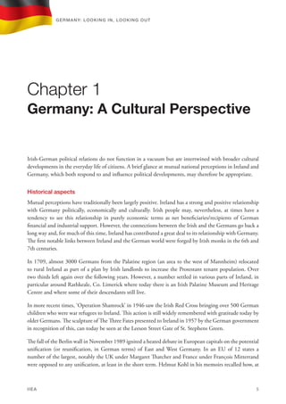 Irish-German political relations do not function in a vacuum but are intertwined with broader cultural
developments in the everyday life of citizens. A brief glance at mutual national perceptions in Ireland and
Germany, which both respond to and influence political developments, may therefore be appropriate.
Historical aspects
Mutual perceptions have traditionally been largely positive. Ireland has a strong and positive relationship
with Germany politically, economically and culturally. Irish people may, nevertheless, at times have a
tendency to see this relationship in purely economic terms as net beneficiaries/recipients of German
financial and industrial support. However, the connections between the Irish and the Germans go back a
long way and, for much of this time, Ireland has contributed a great deal to its relationship with Germany.
The first notable links between Ireland and the German world were forged by Irish monks in the 6th and
7th centuries.
In 1709, almost 3000 Germans from the Palatine region (an area to the west of Mannheim) relocated
to rural Ireland as part of a plan by Irish landlords to increase the Protestant tenant population. Over
two thirds left again over the following years. However, a number settled in various parts of Ireland, in
particular around Rathkeale, Co. Limerick where today there is an Irish Palatine Museum and Heritage
Centre and where some of their descendants still live.
In more recent times, ‘Operation Shamrock’ in 1946 saw the Irish Red Cross bringing over 500 German
children who were war refugees to Ireland. This action is still widely remembered with gratitude today by
older Germans. The sculpture of The Three Fates presented to Ireland in 1957 by the German government
in recognition of this, can today be seen at the Leeson Street Gate of St. Stephens Green.
The fall of the Berlin wall in November 1989 ignited a heated debate in European capitals on the potential
unification (or reunification, in German terms) of East and West Germany. In an EU of 12 states a
number of the largest, notably the UK under Margaret Thatcher and France under FranÇois Mitterrand
were opposed to any unification, at least in the short term. Helmut Kohl in his memoirs recalled how, at
Chapter 1
Germany: A Cultural Perspective
Germany: lookING In, lookING Out	
IIEA	 5
 