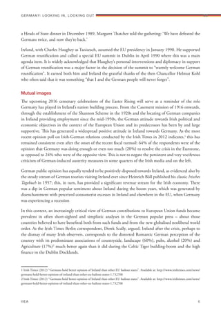 a Heads of State dinner in December 1989, Margaret Thatcher told the gathering: ‘We have defeated the
Germans twice, and now they’re back.’
Ireland, with Charles Haughey as Taoiseach, assumed the EU presidency in January 1990. He supported
German reunification and called a special EU summit in Dublin in April 1990 where this was a main
agenda item. It is widely acknowledged that Haughey’s personal interventions and diplomacy in support
of German reunification was a major factor in the decision of the summit to “warmly welcome German
reunification”. It earned both him and Ireland the grateful thanks of the then Chancellor Helmut Kohl
who often said that it was something “that I and the German people will never forget”.
Mutual images
The upcoming 2016 centenary celebrations of the Easter Rising will serve as a reminder of the role
Germany has played in Ireland’s nation building process. From the Casement mission of 1916 onwards,
through the establishment of the Shannon Scheme in the 1920s and the locating of German companies
in Ireland providing employment since the mid-1950s, the German attitude towards Irish political and
economic objectives in the context of the European Union and its predecessors has been by and large
supportive. This has generated a widespread positive attitude in Ireland towards Germany. As the most
recent opinion poll on Irish-German relations conducted by the Irish Times in 2012 indicates,1
this has
remained consistent even after the onset of the recent fiscal turmoil: 64% of the respondents were of the
opinion that Germany was doing enough or even too much (20%) to resolve the crisis in the Eurozone,
as opposed to 24% who were of the opposite view. This is not to negate the persistent and very vociferous
criticism of German-induced austerity measures in some quarters of the Irish media and on the left.
German public opinion has equally tended to be positively disposed towards Ireland, as evidenced also by
the steady stream of German tourists visiting Ireland ever since Heinrich Böll published his classic Irisches
Tagebuch in 1957; this, in turn, has provided a significant revenue stream for the Irish economy. There
was a dip in German popular sentiment about Ireland during the boom years, which was generated by
disenchantment with perceived consumerist excesses in Ireland and elsewhere in the EU, when Germany
was experiencing a recession
In this context, an increasingly critical view of German contributions to European Union funds became
prevalent in often short-sighted and simplistic analyses in the German popular press – about those
countries believed to have benefited both from such funds and from the new globalised neoliberal world
order. As the Irish Times Berlin correspondent, Derek Scally, argued, Ireland after the crisis, perhaps to
the dismay of many Irish observers, corresponds to the distorted Romantic German perception of the
country with its predominant associations of countryside, landscape (60%), pubs, alcohol (20%) and
Agriculture (17%)2
much better again than it did during the Celtic Tiger building-boom and the high
finance in the Dublin Docklands.
1 Irish Times (2012) “Germans hold better opinion of Ireland than other EU bailout states”. Available at: http://www.irishtimes.com/news/
germans-hold-better-opinion-of-ireland-than-other-eu-bailout-states-1.732708
2 Irish Times (2012) “Germans hold better opinion of Ireland than other EU bailout states”. Available at: http://www.irishtimes.com/news/
germans-hold-better-opinion-of-ireland-than-other-eu-bailout-states-1.732708
Germany: lookING In, lookING Out	
IIEA	 6
06
 