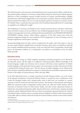 The relatively positive and constructive relationship between the two governments reflects, and feeds into,
these positive public sentiments in Germany towards Ireland, which was shored up by Ireland’s apparent
adherence to fiscal consolidation measures broadly favoured in Germany, notwithstanding a palpable
disenchantment with Ireland’s dogged defence of its corporation tax policies. However, nothing should be
taken for granted: the refugee crisis can very easily tip popular opinion in Germany in an instant, if other
EU Member States, in particular those perceived to have benefitted substantially from EU membership,
are regarded as not ‘pulling their weight’.
The development in Germany and Ireland of more extensive personal contacts and better information
about each other’s country are the most effective ways of influencing popular opinion. The ever increasing
numbers of young people in Germany and Ireland who have benefited from the ERASMUS/SOCRATES/
LEONARDO exchange schemes, which facilitate experiences of the other country, have made this
particular programme perhaps the most beneficial of all EU programmes in terms of creating a sense of
European togetherness and European citizenship.
Increased knowledge about the other country is imparted by the media, and in this respect, at least in
the print media, Ireland is arguably better served than Germany, where reports on Ireland too easily fall
prey to deeply embedded national stereotypes. As the case of the Irish Times correspondent, Derek Scally,
proves, the permanent residency of a correspondent can perform an extraordinary service for public
debate generally.
Education policy
A more long-term strategy to combat simplistic assumptions and facile perceptions can be effected by
the education system, and this ought to be reflected in educational policy. Without knowledge of the
German language, insights into Germany and its structures will always remain superficial. In Ireland,
modern languages, and in particular German, appear to be recovering at secondary and tertiary level after
a marked decline during the boom years.3
That the take-up of modern languages can be influenced by
policy decisions (coupled by additional investment) is evidenced by the extraordinary improvement of the
fortunes of the subject of German between 1990 to the early 2000s.
In the Irish educational system, a stronger commitment towards European Studies, e.g. in the context
of the planned introduction of Social and Political Studies at second level and a revitalisation of the
Centres for European Studies with a broader public remit at third level, can contribute to a greater
awareness of the EU framework that links both countries. The Institute of International and European
Affairs has continued to play its independent advisory policy role, while the Goethe Institute and the
University of Limerick’s Centre for Irish-German Studies, and other tertiary educational institutes in
Ireland, have also performed important public educational functions, with the latter, uniquely, operating
outside the capital. Additional benefits will accrue from overcoming the separation between the ‘cultural’
and ‘political’ spheres and from closer co-operation between all players involved in Irish-German relations
in the public sphere in Ireland, which also include the German Embassy and the German-Irish Chamber
of Commerce.
3 Curiously, perhaps, this development appears to have had less of an impact yet in Institutes of Technology where the decline was most
dramatic, down to the point of extinction in some cases.
Germany: lookING In, lookING Out	
IIEA	 7
 