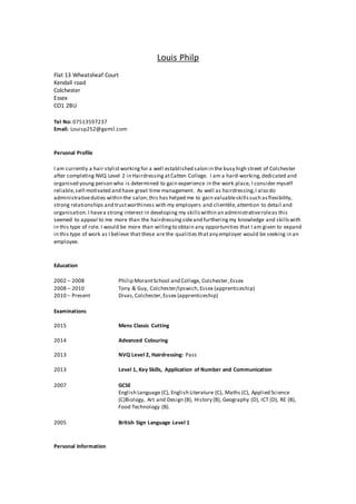 Louis Philp
Flat 13 Wheatsheaf Court
Kendall road
Colchester
Essex
CO1 2BU
Tel No: 07513597237
Email: Louisp252@gamil.com
Personal Profile
I am currently a hair stylistworking for a well established salon in the busy high street of Colchester
after completing NVQ Level 2 in Hairdressing atCatten College. I am a hard-working,dedicated and
organised young person who is determined to gain experience in the work place, I consider myself
reliable,self-motivated and have great time management. As well as hairdressing,I also do
administrativeduties within the salon;this has helped me to gain valuableskillssuch asflexibility,
strong relationships and trustworthiness with my employers and clientèle,attention to detail and
organisation.I havea strong interest in developing my skillswithin an administrativeroleas this
seemed to appeal to me more than the hairdressingsideand furtheringmy knowledge and skillswith
in this type of role. I would be more than willingto obtain any opportunities that I am given to expand
in this type of work as I believe that these are the qualities thatany employer would be seeking in an
employee.
Education
2002 – 2008 Philip MorantSchool and College, Colchester,Essex
2008 – 2010 Tony & Guy, Colchester/Ipswich, Essex (apprenticeship)
2010 – Present Divas,Colchester,Essex (apprenticeship)
Examinations
2015 Mens Classic Cutting
2014 Advanced Colouring
2013 NVQ Level 2, Hairdressing: Pass
2013 Level 1, Key Skills, Application of Number and Communication
2007 GCSE
English Language (C), English Literature (C), Maths (C), Applied Science
(C)Biology, Art and Design (B), History (B), Geography (D), ICT (D), RE (B),
Food Technology (B).
2005 British Sign Language Level 1
Personal Information
 