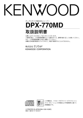 お買い上げいただきましてありがとうございます。
ご使用の前に、この取扱説明書をよくお読みのうえ、説明の通り正しくお使いください。
また、この取扱説明書は大切に保管してください。
本機は日本国内専用モデルですので、外国で使用することはできません。
© PRINTED IN JAPAN B64-1230-10(MC)
99/2 1 98/12 11 10 9 8 7
デュアルサイズMD/CDレシーバー
DPX-770MD
取扱説明書
この製品は、ドルビーラボラトリーズライセンシン
グコーポレーションの米国および外国特許に基づく
許諾製品です。'
 