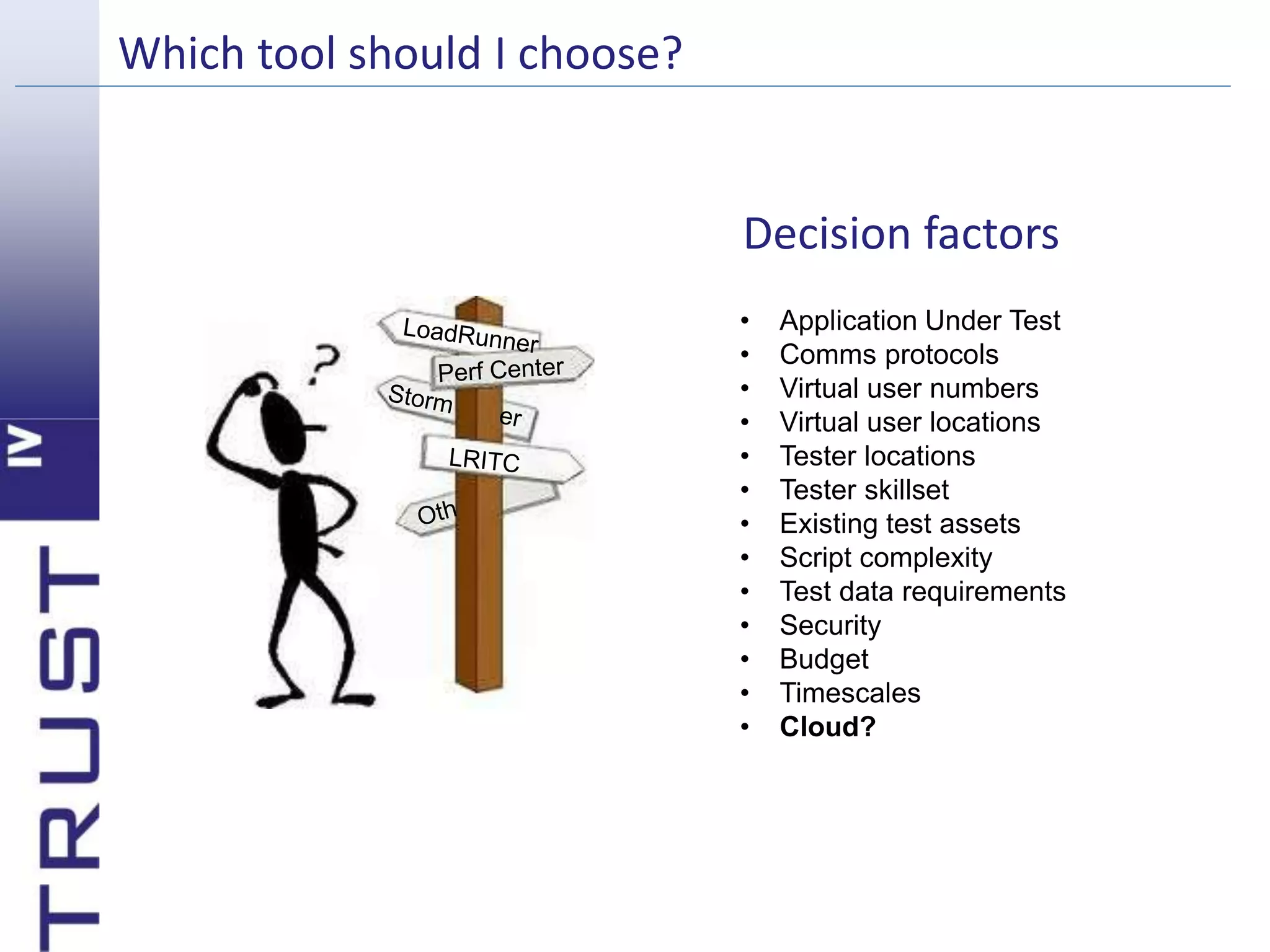 Which tool should I choose? 
Decision factors 
• Application Under Test 
• Comms protocols 
• Virtual user numbers 
• Virtual user locations 
• Tester locations 
• Tester skillset 
• Existing test assets 
• Script complexity 
• Test data requirements 
• Security 
• Budget 
• Timescales 
• Cloud? 
 
