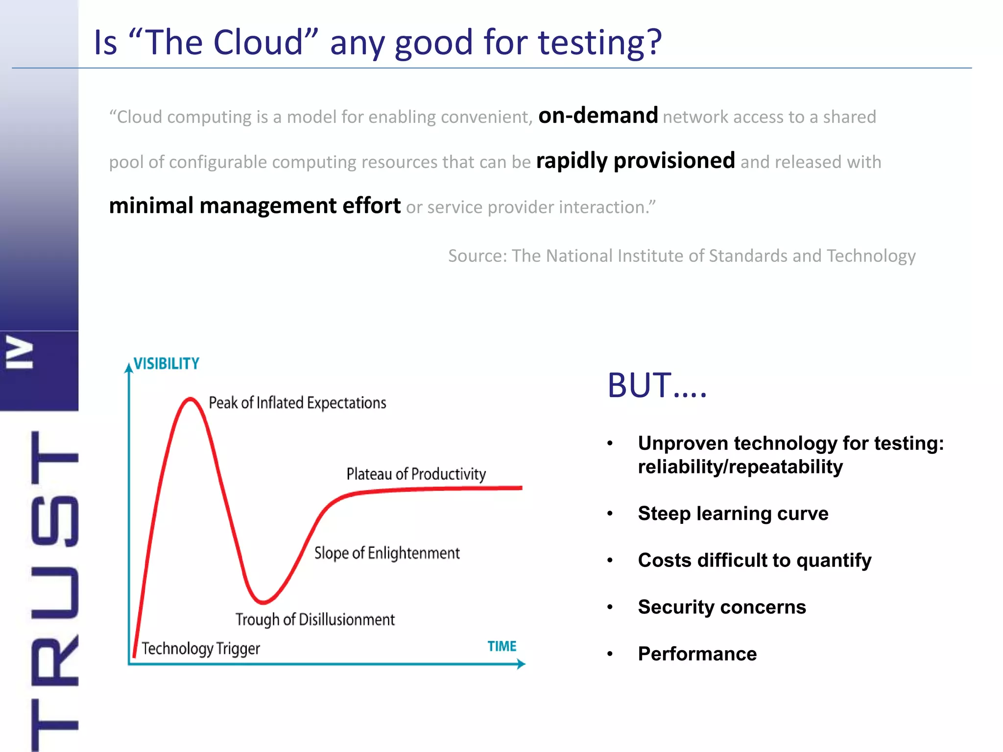 Is “The Cloud” any good for testing? 
“Cloud computing is a model for enabling convenient, on-demandnetwork access to a shared 
pool of configurable computing resources that can be rapidly provisioned and released with 
minimal management effort or service provider interaction.” 
Source: The National Institute of Standards and Technology 
BUT…. 
• Unproven technology for testing: 
reliability/repeatability 
• Steep learning curve 
• Costs difficult to quantify 
• Security concerns 
• Performance 
 