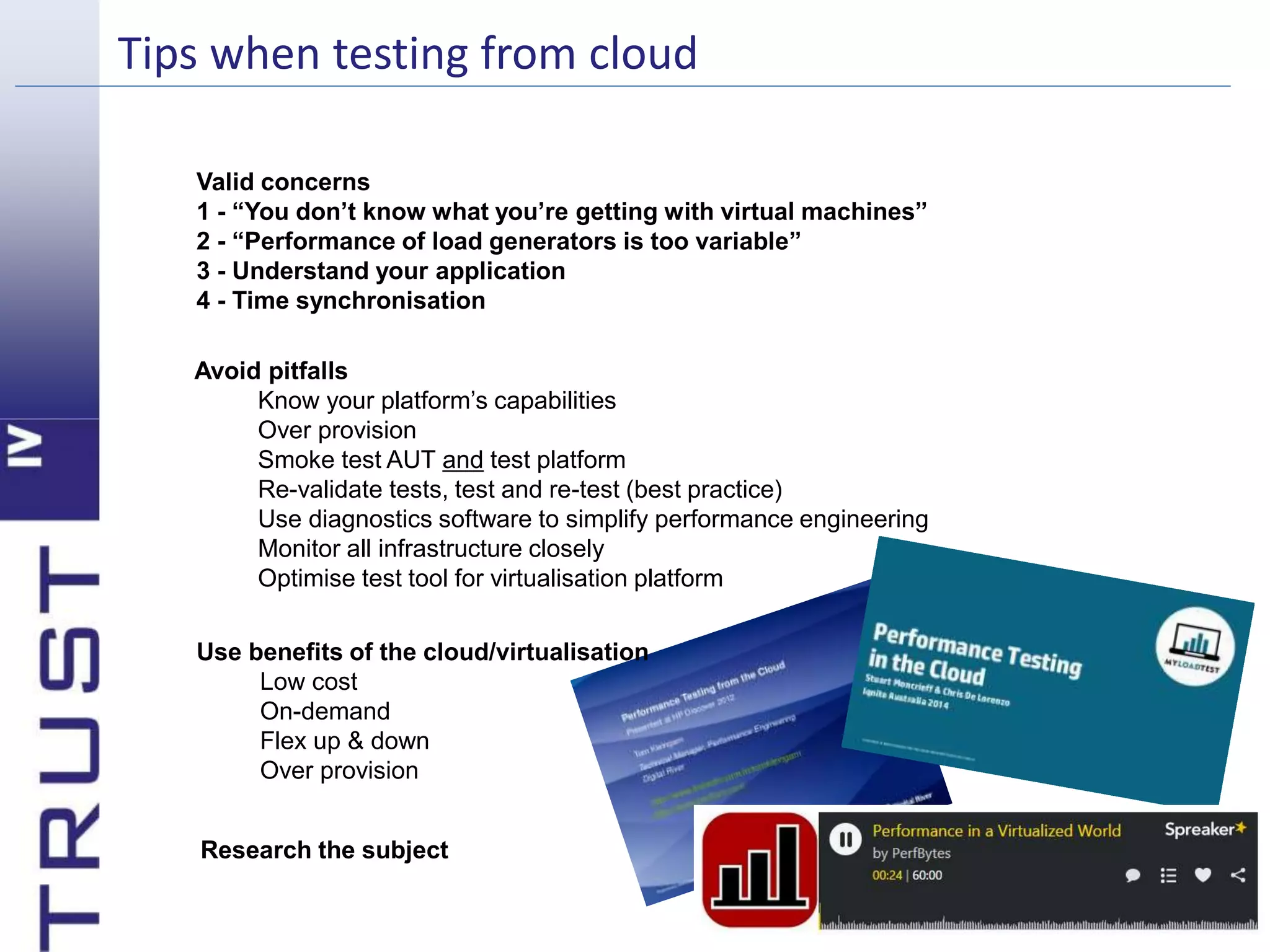 Tips when testing from cloud 
Valid concerns 
1 - “You don’t know what you’re getting with virtual machines” 
2 - “Performance of load generators is too variable” 
3 - Understand your application 
4 - Time synchronisation 
Avoid pitfalls 
Know your platform’s capabilities 
Over provision 
Smoke test AUT and test platform 
Re-validate tests, test and re-test (best practice) 
Use diagnostics software to simplify performance engineering 
Monitor all infrastructure closely 
Optimise test tool for virtualisation platform 
Use benefits of the cloud/virtualisation 
Low cost 
On-demand 
Flex up & down 
Over provision 
Research the subject 
 