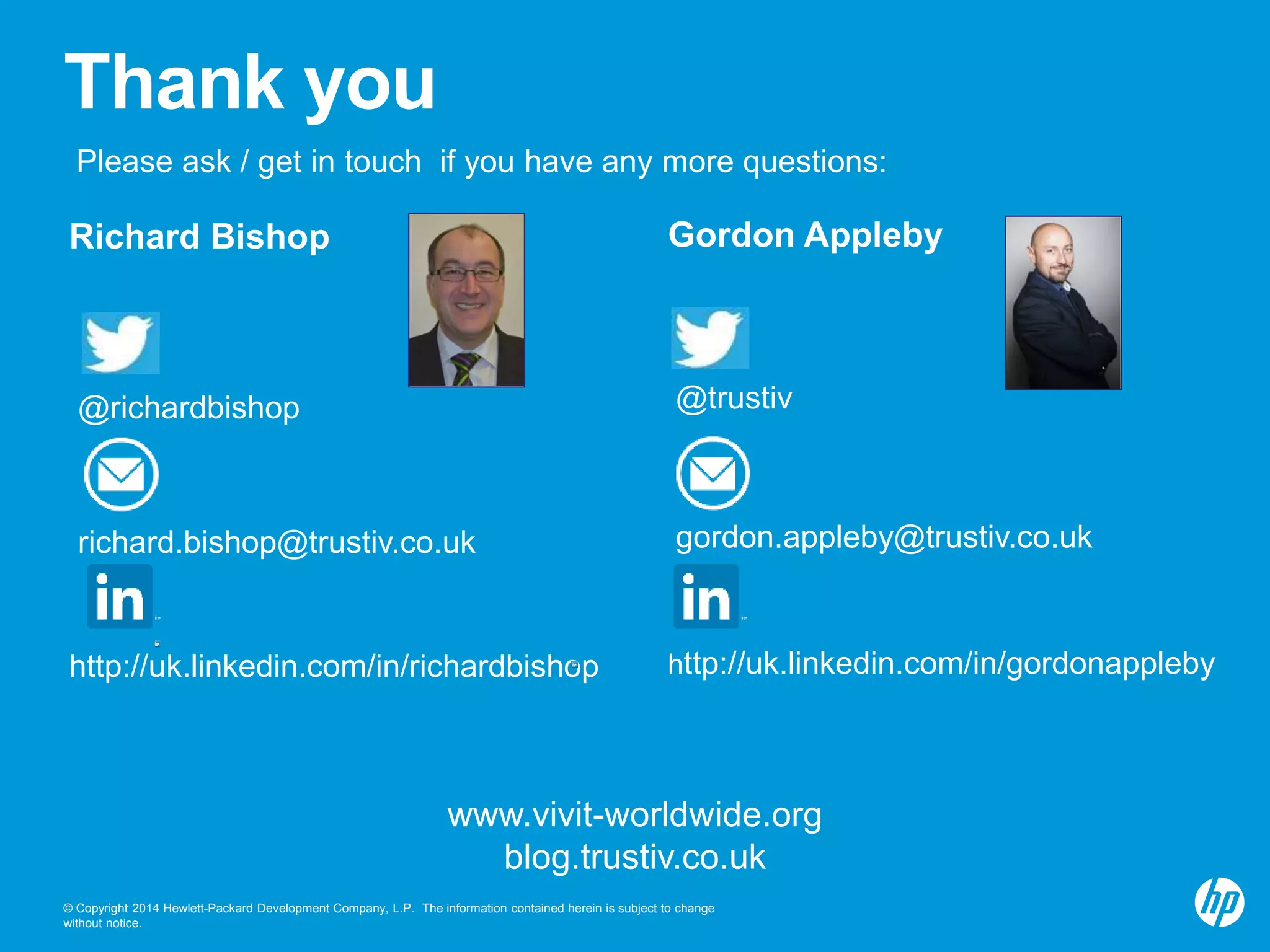 Thank you 
Please ask / get in touch if you have any more questions: 
Richard Bishop 
@richardbishop 
richard.bishop@trustiv.co.uk 
http://uk.linkedin.com/in/richardbishop 
Gordon Appleby 
@trustiv 
gordon.appleby@trustiv.co.uk 
http://uk.linkedin.com/in/gordonappleby 
www.vivit-worldwide.org 
blog.trustiv.co.uk 
© Copyright 2014 Hewlett-Packard Development Company, L.P. The information contained herein is subject to change 
without notice. 
