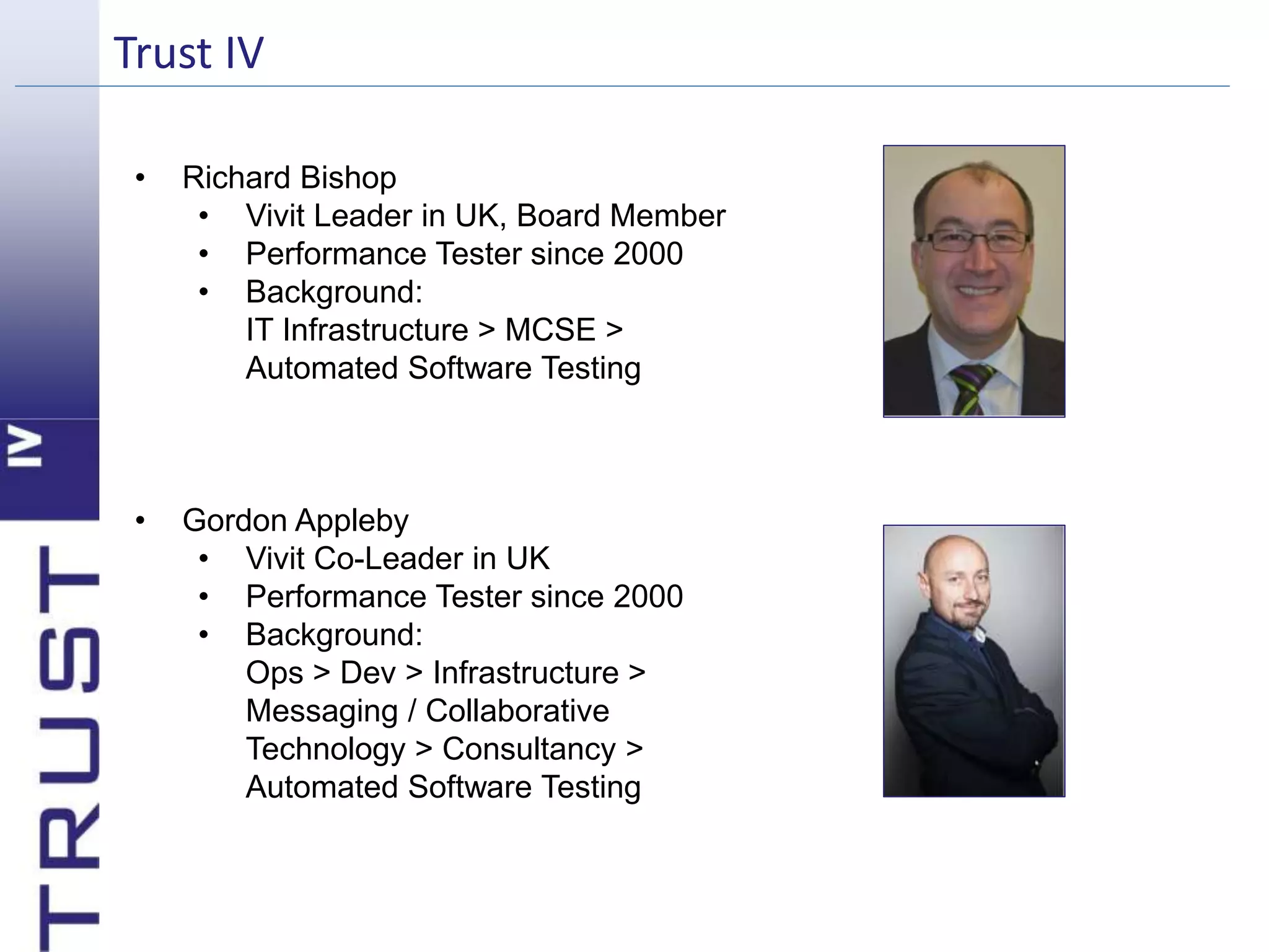 Trust IV 
• Richard Bishop 
• Vivit Leader in UK, Board Member 
• Performance Tester since 2000 
• Background: 
IT Infrastructure > MCSE > 
Automated Software Testing 
• Gordon Appleby 
• Vivit Co-Leader in UK 
• Performance Tester since 2000 
• Background: 
Ops > Dev > Infrastructure > 
Messaging / Collaborative 
Technology > Consultancy > 
Automated Software Testing 
 