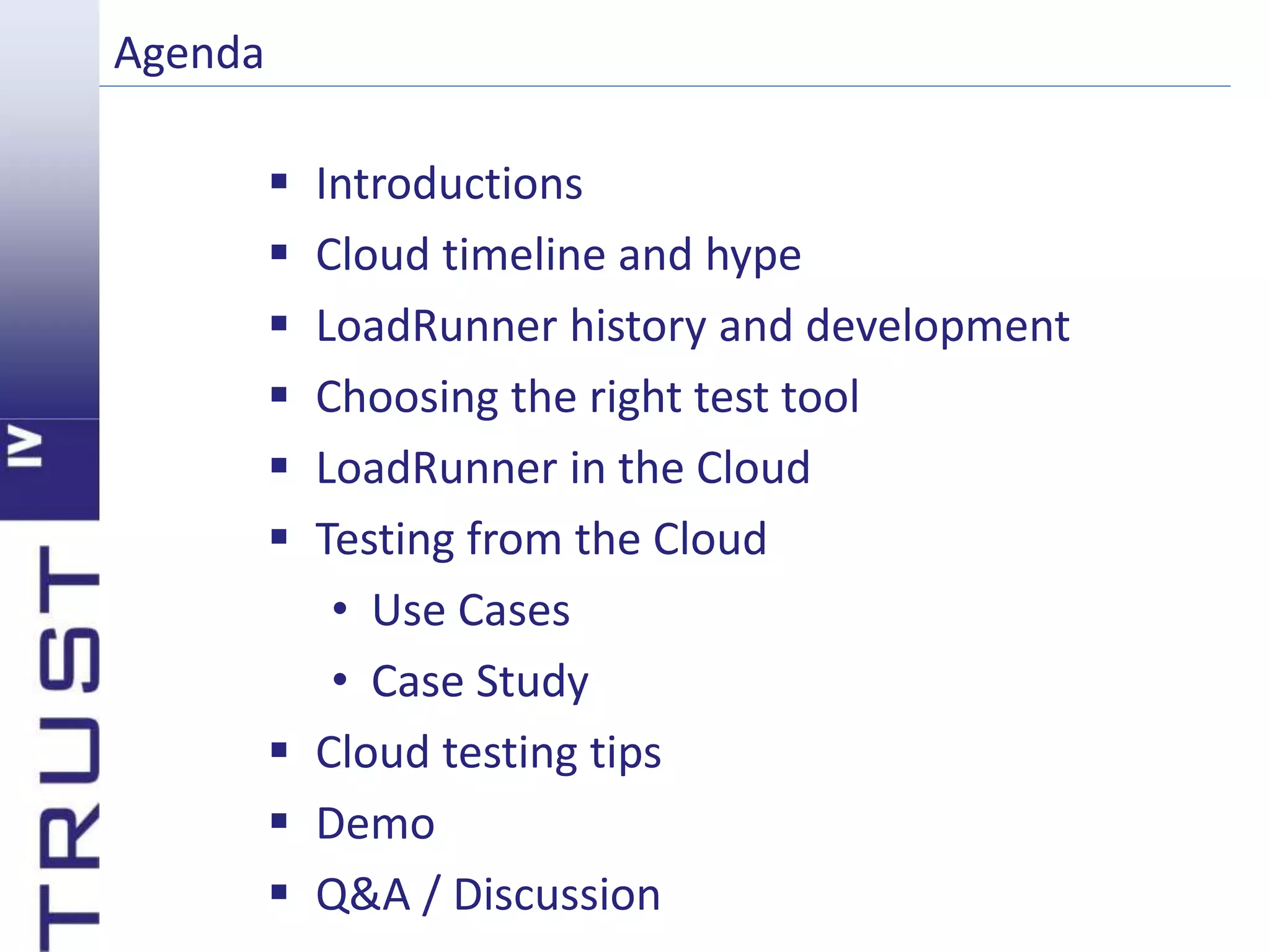 Agenda 
 Introductions 
 Cloud timeline and hype 
 LoadRunner history and development 
 Choosing the right test tool 
 LoadRunner in the Cloud 
 Testing from the Cloud 
• Use Cases 
• Case Study 
 Cloud testing tips 
 Demo 
 Q&A / Discussion 
 