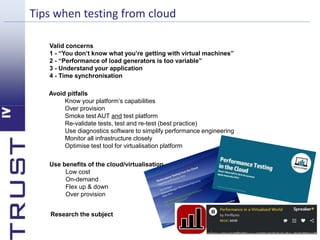 Tips when testing from cloud 
Valid concerns 
1 - “You don’t know what you’re getting with virtual machines” 
2 - “Performance of load generators is too variable” 
3 - Understand your application 
4 - Time synchronisation 
Avoid pitfalls 
Know your platform’s capabilities 
Over provision 
Smoke test AUT and test platform 
Re-validate tests, test and re-test (best practice) 
Use diagnostics software to simplify performance engineering 
Monitor all infrastructure closely 
Optimise test tool for virtualisation platform 
Use benefits of the cloud/virtualisation 
Low cost 
On-demand 
Flex up & down 
Over provision 
Research the subject 
 