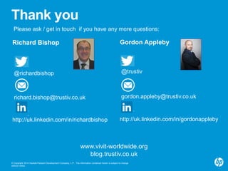 Thank you 
Please ask / get in touch if you have any more questions: 
Richard Bishop 
@richardbishop 
richard.bishop@trustiv.co.uk 
http://uk.linkedin.com/in/richardbishop 
Gordon Appleby 
@trustiv 
gordon.appleby@trustiv.co.uk 
http://uk.linkedin.com/in/gordonappleby 
www.vivit-worldwide.org 
blog.trustiv.co.uk 
© Copyright 2014 Hewlett-Packard Development Company, L.P. The information contained herein is subject to change 
without notice. 
