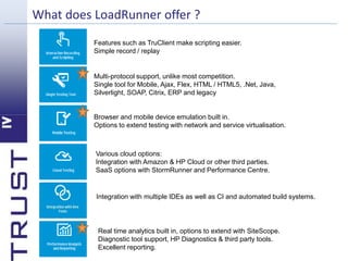 What does LoadRunner offer ? 
Features such as TruClient make scripting easier. 
Simple record / replay 
Multi-protocol support, unlike most competition. 
Single tool for Mobile, Ajax, Flex, HTML / HTML5, .Net, Java, 
Silverlight, SOAP, Citrix, ERP and legacy 
Browser and mobile device emulation built in. 
Options to extend testing with network and service virtualisation. 
Various cloud options: 
Integration with Amazon & HP Cloud or other third parties. 
SaaS options with StormRunner and Performance Centre. 
Integration with multiple IDEs as well as CI and automated build systems. 
Real time analytics built in, options to extend with SiteScope. 
Diagnostic tool support, HP Diagnostics & third party tools. 
Excellent reporting. 
 