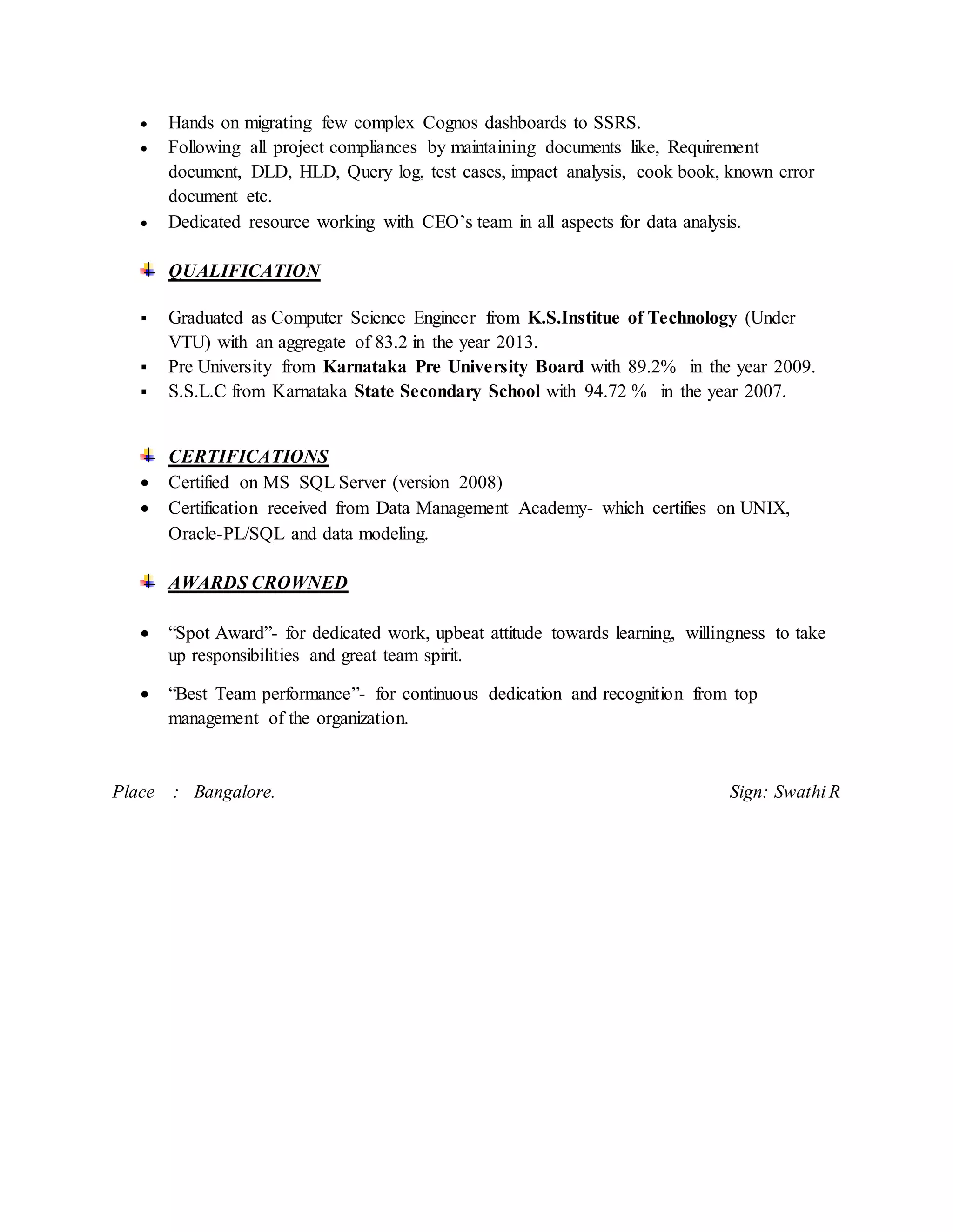  Hands on migrating few complex Cognos dashboards to SSRS.
 Following all project compliances by maintaining documents like, Requirement
document, DLD, HLD, Query log, test cases, impact analysis, cook book, known error
document etc.
 Dedicated resource working with CEO’s team in all aspects for data analysis.
QUALIFICATION
 Graduated as Computer Science Engineer from K.S.Institue of Technology (Under
VTU) with an aggregate of 83.2 in the year 2013.
 Pre University from Karnataka Pre University Board with 89.2% in the year 2009.
 S.S.L.C from Karnataka State Secondary School with 94.72 % in the year 2007.
CERTIFICATIONS
 Certified on MS SQL Server (version 2008)
 Certification received from Data Management Academy- which certifies on UNIX,
Oracle-PL/SQL and data modeling.
AWARDS CROWNED
 “Spot Award”- for dedicated work, upbeat attitude towards learning, willingness to take
up responsibilities and great team spirit.
 “Best Team performance”- for continuous dedication and recognition from top
management of the organization.
Place : Bangalore. Sign: Swathi R
 