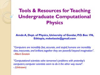 Tools & Resources forTeaching
Undergraduate Computational
Physics
Amde A, Dept. of Physics, University of Gondar, P.O. Box 196,
Ethiopia, mdselassie@gmail.com
“Computers are incredibly fast, accurate, and stupid; humans are incredibly
slow, inaccurate, and brilliant; together they are powerful beyond imagination”.
- Albert Einstein
“Computational scientists solve tomorrow’s problems with yesterday’s
computers; computer scientists seem to do it the other way round”.
- (Unknown)
 