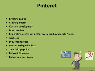 Pinteret
• Creating profile
• Creating boards
• Content development
• Buzz creation
• Integration profile with other social media channels / blogs
• Add pins
• Influence repines
• Photo sharing with links
• Sync info graphics
• Follow influencers
• Follow relevant board
 
