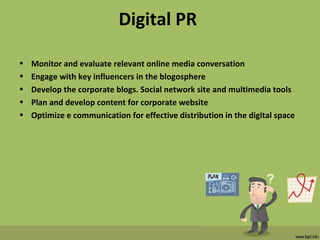 Digital PR
• Monitor and evaluate relevant online media conversation
• Engage with key influencers in the blogosphere
• Develop the corporate blogs. Social network site and multimedia tools
• Plan and develop content for corporate website
• Optimize e communication for effective distribution in the digital space
 