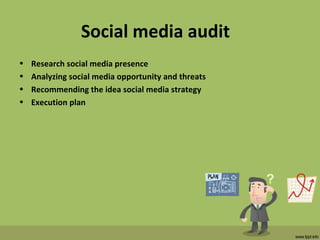 Social media audit
• Research social media presence
• Analyzing social media opportunity and threats
• Recommending the idea social media strategy
• Execution plan
 