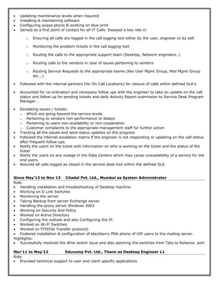 • Updating maintenance levels when required
• Installing & maintaining software
• Configuring avaya phone & working on blue print
• Served as a first point of contact for all IT Calls. Essayed a key role in:
o Ensuring all calls are logged in the call logging tool either by the user, engineer or by self.
o Monitoring the problem tickets in the call logging tool
o Routing the calls to the appropriate support team (Desktop, Network engineers..)
o Routing calls to the vendors in case of issues pertaining to vendors
o Routing Service Requests to the appropriate teams (like User Mgmt Group, Mail Mgmt Group
etc...)
• Followed with the internal partners (for On Call Locations) for closure of calls within defined SLA's.
• Accounted for co-ordination and necessary follow ups with the engineer to take an update on the call
status and follow up for pending tickets and daily Activity Report submission to Service Desk Program
Manager. .
• Escalating issues / tickets:
o Which are going beyond the service levels
o Pertaining to vendors non-performance or delays
o Pertaining to users non-availability or non-cooperation
o Customer complaints to the appropriate management staff for further action
• Tracking all the issues and send status updates on the progress
• Followed the internal escalation matrix if the engineer is not responding or updating on the call status
after frequent follow-ups.
• Notify the users on the ticket with information on who is working on the ticket and the status of the
ticket
• Notify the users on any outage in the Data Centers which may cause unavailability of a service for the
end users.
• Assured all calls logged as closed in the service desk tool within the defined SLA.
Since May’12 to Nov 13 Citadel Pvt. Ltd., Mumbai as System Administrator
Role:
• Handling installation and troubleshooting of Desktop machine
• Working on D Link Switches
• Monitoring the server
• Taking Backup from server Exchange server
• Handling the proxy server Windows 2003
• Working on Security And Policy
• Worked on Active Directory
• Configuring the outlook and also Configuring the IP.
• Worked on Wi-Fi Switches
• Worked on FTP(File Transfer protocol)
• Fostered installation & configuration of blackberry PDA phone of VIP users to the mailing server.
Highlights:
• Successfully resolved the dlink switch issue and also patching the switches from Tata to Reliance port
Mar’11 to May’12 Educomp Pvt. Ltd., Thane as Desktop Engineer L1
Role:
• Provided technical support to user and client specific applications
 