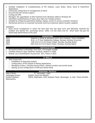 • Handled installation & troubleshooting of MS Outlook, Lotus Notes, Word, Excel & PowerPoint
Applications
• Conducted configuration & management of client .
• Ensured that the remote support.
• Configured VPN .
• Managed the upgradation of 450 machines from Windows 2000 to Windows XP
• Identified troubleshooting of heavy duty high-end Toshiba printers
• Installed & configured assembling desktop, laptop, printer & various computer hardware
• Maintained antivirus of corporate symantec antivirus enterprise edition & patch updation
Highlights:
• Done server troubleshoot in which the hard disk chip has been burn and efficiently resolved the
problem and started the (exchange server 2003 ) on the client end for which team has got the
award best performance of the year.
EDUCATION
2010 Diploma in MCSA & Hardware (IIJT) from Institute, Thane (MUMBAI)
2008 B.Sc. in IT from Siddhartha College, Mumbai, Mumbai University
2004 12th from S.I.C.E.S South Indian, Mumbai, Mumbai Board
2001 10th from S.I.C.E.S South Indian, Mumbai, Mumbai Board
CERTIFICATIONS
• Microsoft Certified in MCP(SQL) from NIIT, Churchgate in2008
• Certified Oracle 9i (SQL Star)from Institute, Andheri in 2009
• Redhat Linux 5Certification Course from IIJT, Thane in 2010
IT SKILLS
• Well versed with:
o Installation of Operating System
o Configuration of MS Outlook & Mailing Applications
o Managing printers, including local printers, network printers and printer pools
o Setting up and configuration of VPN and Switch Dlink
PERSONAL DETAILS
Date of Birth: 27th
November, 1982
Languages Known: English, Hindi and Marathi
Contact Address: 204/A, Madhuban, CHS, Subhash Tekdi, Ulhasnagar -4, Dist. Thane-421004,
Maharashtra
 