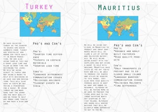 Turkey
We have selected
Turkey as the country
to source are denim
garments from. Turkey
are specialist and
known for their quali-
ty in Denim produc-
tion. We are also
using them as they are
a short lead time and
allow us more time for
designing the jeans.
We will be going
direct to turkey and
not using a Agent tonot using a Agent to
help with designing as
we have our own design
team. This will also
save us costs by not
paying a percentage
for a agent. By using
turkey we can maketurkey we can make
sure that the jeans
are the best quality
and on trend to help
are range come togeth-
er and have a high end
look.
Pro’s and Con’s
Pro’s:
*Shorter time differ-
ence
*Experts in certain
materials
*Shorter lead time
Cons’s:
*Language difference/
communication issues
*Religious holidays
*Current events in
Syria
We will be using sup-
pliers in Mauritius to
product are sweat gar-
ments which will in-
clude a lot of cotton
and polyester materi-
als. We will being
going direct with the
suppliers and not using
a agent to help with
designs. Mauritius have
state of the art facto-
ries and will be able
to produce the shapes
and styles we require
in this range, they
also have high quality
produce which is what
we want are range to
resemble. Although we
will be paying more as
we have to Freight thewe have to Freight the
items over due to the
large shipping boats
not stopping at the
tiny Island. Although
are goods will arrive
quicker they will be
slightly more expensiveslightly more expensive
to get to the DC.
Mauritius
Pro’s and Con’s
Pro’s:
*Advance and newly
built factories
*High quality prod-
ucts
Con’s:
*Only transports is
freight due to ex-
cluded small island
*Language barrier/
communication issues
*Religious Holidays
*Time difference
 