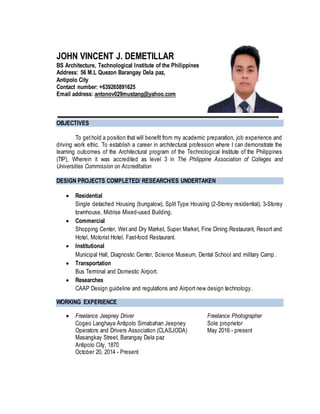JOHN VINCENT J. DEMETILLAR
BS Architecture, Technological Institute of the Philippines
Address: 56 M.L Quezon Barangay Dela paz,
Antipolo City
Contact number: +639265891625
Email address: antonov029mustang@yahoo.com
OBJECTIVES
To gethold a position that will benefit from my academic preparation, job experience and
driving work ethic. To establish a career in architectural profession where I can demonstrate the
learning outcomes of the Architectural program of the Technological Institute of the Philippines
(TIP), Wherein it was accredited as level 3 in The Philippine Association of Colleges and
Universities Commission on Accreditation
DESIGN PROJECTS COMPLETED/ RESEARCH/ES UNDERTAKEN
 Residential
Single detached Housing (bungalow), Split Type Housing (2-Storey residential), 3-Storey
townhouse, Midrise Mixed-used Building.
 Commercial
Shopping Center, Wet and Dry Market, Super Market, Fine Dining Restaurant, Resort and
Hotel, Motorist Hotel, Fast-food Restaurant.
 Institutional
Municipal Hall, Diagnostic Center, Science Museum, Dental School and military Camp.
 Transportation
Bus Terminal and Domestic Airport.
 Researches
CAAP Design guideline and regulations and Airport new design technology.
WORKING EXPERIENCE
 Freelance Jeepney Driver Freelance Photographer
Cogeo Langhaya Antipolo Simabahan Jeepney Sole proprietor
Operators and Drivers Association (CLASJODA) May 2016 - present
Masangkay Street, Barangay Dela paz
Antipolo City, 1870
October 20, 2014 - Present
 