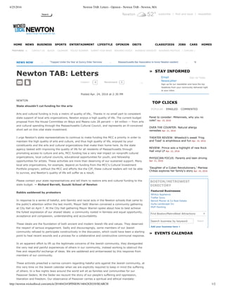 4/25/2016 Newton TAB: Letters - Opinion - Newton TAB - Newton, MA
http://newton.wickedlocal.com/article/20160424/OPINION/160428202/0/SEARCH 1/2
Search Newton 52° subscribe | find and save | newsletter
     
NEWS NOW      
Newton TAB: Letters
COMMENT
Posted Apr. 24, 2016 at 2:30 PM 
NEWTON
State shouldn’t cut funding for the arts
Arts and cultural funding is truly a metric of quality of life,. Thanks in no small part to consistent
state support of local arts organizations, Newton enjoys a high quality of life. The current budget
proposal from the House Committee on Ways and Means cuts 28 percent — $4 million — from arts
and cultural spending through the Massachusetts Cultural Council, and represents an ill­conceived
short sell on this vital state investment.
I urge Newton’s state representatives to continue to make funding the MCC a priority in order to
maintain the high quality of arts and culture, and thus high quality of life, enjoyed by your
constituents and the arts and cultural organizations that make their home here. As the state
agency tasked with improving the quality of life for all residents of Massachusetts through
promoting access to culture and arts, MCC funding has a very real impact on nonprofit cultural
organizations, local cultural councils, educational opportunities for youth, and fellowship
opportunities for artists. These activities are more than deserving of our sustained support. Many
local arts organizations, for example, depend on funding from the MCC’s Cultural Investment
Portfolio program; without the MCC and efforts like the CIP, these cultural leaders will not be able
to survive, and Newton’s quality of life will suffer as a result.
Please contact your state representatives and tell them to restore arts and cultural funding to the
state budget. — Richard Barrett, Suzuki School of Newton
Rabbis saddened by protestors
In response to a series of hateful, anti­Semitic and racist acts in the Newton schools that came to
the public’s attention within the last month, Mayor Setti Warren convened a community gathering
at City Hall on April 7. At the City Hall gathering Mayor Warren spoke about how to best achieve
the fullest expression of our shared ideals: a community rooted in fairness and equal opportunity,
acceptance and compassion, understanding and accountability.
These ideals are the foundation of both ancient and modern Jewish life and values. They deserved
the respect of serious engagement. Sadly and discouragingly, some members of our Jewish
community refused to participate constructively in the discussion, which could have been a starting
point to heal recent wounds and a process for a collaborative and constructive communal response.
In an apparent effort to lift up the legitimate concerns of the Jewish community, they disregarded
the very real and painful experiences of others in our community, instead working to obstruct the
free and respectful exchange of ideas. We are saddened and embarrassed by this response from
members of our community.
These activists preached a narrow concern regarding hateful acts against the Jewish community, at
this very time on the Jewish calendar when we are explicitly required to keep in mind the suffering
of others. In a few nights Jews around the world will sit as families and communities for our
Passover Seders. At the Seder we recount the story of our people’s suffering and oppression,
liberation and freedom. Our observance of Passover carries a spiritual and ethical mandate:
Search business by keyword
  Email
NewsLetter
 Sign Up Today 
Sign up for our newsletter and have the top
headlines from your community delivered right
to your inbox.
»  STAY INFORMED
POPULAR EMAILED COMMENTED
TOP CLICKS
Panel to consider: Millennials, why you no
vote? Apr. 19, 2016
OVER THE COUNTER: Natural allergy
remedies Apr. 21, 2016
THEATER REVIEW: Wheelock's sweet 'Frog
and Toad' is amphibious and fun Apr. 19, 2016
REVIEW: Prince solo a highlight of new Rock
Hall vinyl LP Apr. 22, 2016
PHYSICIAN FOCUS: Parents and teen driving
Apr. 21, 2016
'Daughter of a Cuban Revolutionary,' Marissa
Chibas explores her family's story Apr. 24, 2016
Add your business here +
»  EVENTS CALENDAR
BOSTON/METROWEST
DIRECTORY
Featured Businesses
Search
   |  EXPLORE »
HOME NEWS BUSINESS SPORTS ENTERTAINMENT LIFESTYLE OPINION OBITS CLASSIFIEDS JOBS CARS HOMES
FEATURED   » CONTACT US BLOGS CALENDAR POLICE SCANNER SUBMIT YOUR NEWS READERS CHOICE BUSINESS SERVICES BUSINESS PROFILES
  
       ...       'Trapped Under the Sea' at Quincy Elder Services        ...       Massachusetts Bar Association to honor Newton resident        ...       Newton Crime Watch
0 0Recommend
Whitco Appliance
Trefler Sons
Benoit Mizner & Co Real Estate
Gulla Landscape Inc
MVP Painting
Find Boston/MetroWest Attractions
0 
▼
 