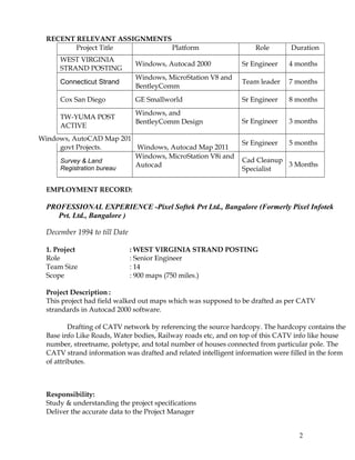 RECENT RELEVANT ASSIGNMENTS
Project Title Platform Role Duration
WEST VIRGINIA
STRAND POSTING
Windows, Autocad 2000 Sr Engineer 4 months
Connecticut Strand
Windows, MicroStation V8 and
BentleyComm
Team leader 7 months
Cox San Diego GE Smallworld Sr Engineer 8 months
TW-YUMA POST
ACTIVE
Windows, and
BentleyComm Design Sr Engineer 3 months
PWD Karanataka
govt Projects.
Windows, AutoCAD Map 201
Windows, Autocad Map 2011
Sr Engineer 5 months
Survey & Land
Registration bureau
Windows, MicroStation V8i and
Autocad
Cad Cleanup
Specialist
3 Months
EMPLOYMENT RECORD:
PROFESSIONAL EXPERIENCE -Pixel Softek Pvt Ltd., Bangalore (Formerly Pixel Infotek
Pvt. Ltd., Bangalore )
December 1994 to till Date
1. Project : WEST VIRGINIA STRAND POSTING
Role : Senior Engineer
Team Size : 14
Scope : 900 maps (750 miles.)
Project Description :
This project had field walked out maps which was supposed to be drafted as per CATV
strandards in Autocad 2000 software.
Drafting of CATV network by referencing the source hardcopy. The hardcopy contains the
Base info Like Roads, Water bodies, Railway roads etc, and on top of this CATV info like house
number, streetname, poletype, and total number of houses connected from particular pole. The
CATV strand information was drafted and related intelligent information were filled in the form
of attributes.
Responsibility:
Study & understanding the project specifications
Deliver the accurate data to the Project Manager
2
 