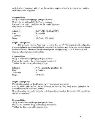 are linked and associated with it’s attribute data to make more useful to process trace tools in
Smallworld after migration.
Responsibility:
Study & understanding the project specifications
Deliver the accurate data to the Project Manager
Preparation of project guidelines for the production team.
Preparation of checklist
4. Project : TW-YUMA POST ACTIVE
Role : Sr Engineer
Team Size : 8
Scope : 180 Nodes (650 miles)
Project Description :
This project is refering Acad maps as source data for CATV design network and posting
the same in Bentleycomm as per Bentleycomm spec strandards, keeping strand information as
reference which is already in Bentleycomm system. And providing BOM of network which
includes all design equipments details.
Responsibility:
Study & understanding the project specifications
Produce the error free dwgs from survey instrument.
Validate the data in dwg files using scripts.
5. Project : PWD Karanataka govt Projects.
Role : Sr Engineer
Team Size : 8
Scope : 180 Tanks
Project Description :
Downloading data from Total Station Survey instrument, and import
the x,y,z and its codes to CAD format. Validate the imported data using scripts and delete the
unwanted elements from the CAD file.
Generate contours for water spread area.Using contours calculate the capacity of water storage
and silt accumulated.
Responsibility:
Study & understanding the project specifications
Produce the error free dwgs from survey instrument.
Validate the data in dwg files using scripts.
4
 