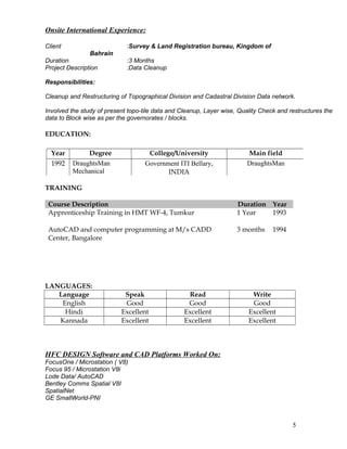 Onsite International Experience:
Client :Survey & Land Registration bureau, Kingdom of
Bahrain
Duration :3 Months
Project Description :Data Cleanup
Responsibilities:
Cleanup and Restructuring of Topographical Division and Cadastral Division Data network.
Involved the study of present topo-tile data and Cleanup, Layer wise, Quality Check and restructures the
data to Block wise as per the governorates / blocks.
EDUCATION:
TRAINING
Course Description Duration Year
Apprenticeship Training in HMT WF-4, Tumkur 1 Year 1993
AutoCAD and computer programming at M/s CADD
Center, Bangalore
3 months 1994
LANGUAGES:
Language Speak Read Write
English Good Good Good
Hindi Excellent Excellent Excellent
Kannada Excellent Excellent Excellent
HFC DESIGN Software and CAD Platforms Worked On:
FocusOne / Microstation ( V8)
Focus 95 / Microstation V8i
Lode Data/ AutoCAD
Bentley Comms Spatial V8I
SpatialNet
GE SmallWorld-PNI
5
Year Degree College/University Main field
1992 DraughtsMan
Mechanical
Government ITI Bellary,
INDIA
DraughtsMan
 