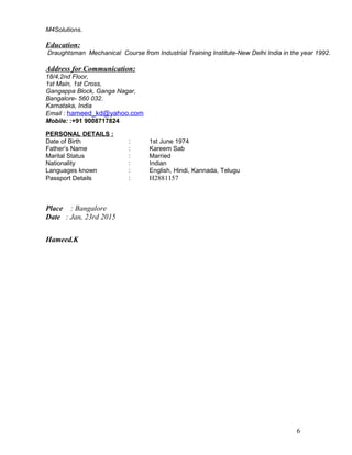 M4Solutions.
Education:
Draughtsman Mechanical Course from Industrial Training Institute-New Delhi India in the year 1992.
Address for Communication:
18/4,2nd Floor,
1st Main, 1st Cross,
Gangappa Block, Ganga Nagar,
Bangalore- 560 032.
Karnataka, India
Email : hameed_kd@yahoo.com
Mobile: :+91 9008717824
PERSONAL DETAILS :
Date of Birth : 1st June 1974
Father’s Name : Kareem Sab
Marital Status : Married
Nationality : Indian
Languages known : English, Hindi, Kannada, Telugu
Passport Details : H2881157
Place : Bangalore
Date : Jan, 23rd 2015
Hameed.K
6
 