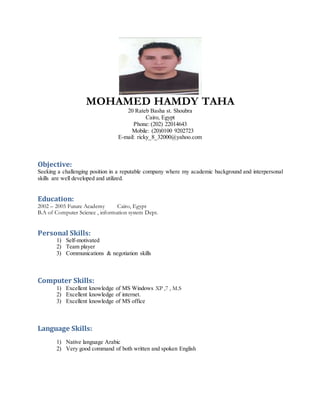 MOHAMED HAMDY TAHA
20 Rateb Basha st. Shoubra
Cairo, Egypt
Phone: (202) 22014643
Mobile: (20)0100 9202723
E-mail: ricky_8_32000@yahoo.com
Objective:
Seeking a challenging position in a reputable company where my academic background and interpersonal
skills are well developed and utilized.
Education:
2002 – 2005 Future Academy Cairo, Egypt
B.A of Computer Science , information system Dept.
Personal Skills:
1) Self-motivated
2) Team player
3) Communications & negotiation skills
Computer Skills:
1) Excellent knowledge of MS Windows XP ,7 , M.S
2) Excellent knowledge of internet.
3) Excellent knowledge of MS office
Language Skills:
1) Native language Arabic
2) Very good command of both written and spoken English
 