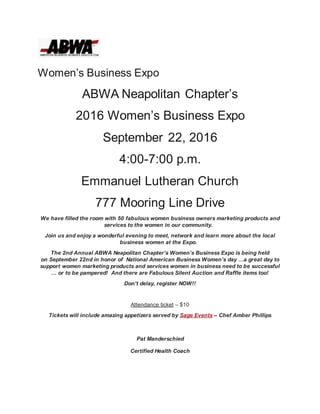 Women’s Business Expo
ABWA Neapolitan Chapter’s
2016 Women’s Business Expo
September 22, 2016
4:00-7:00 p.m.
Emmanuel Lutheran Church
777 Mooring Line Drive
We have filled the room with 50 fabulous women business owners marketing products and
services to the women in our community.
Join us and enjoy a wonderful evening to meet, network and learn more about the local
business women at the Expo.
The 2nd Annual ABWA Neapolitan Chapter’s Women’s Business Expo is being held
on September 22nd in honor of National American Business Women’s day …a great day to
support women marketing products and services women in business need to be successful
… or to be pampered! And there are Fabulous Silent Auction and Raffle items too!
Don’t delay, register NOW!!
Attendance ticket – $10
Tickets will include amazing appetizers served by Sage Events – Chef Amber Phillips
Pat Manderschied
Certified Health Coach
 