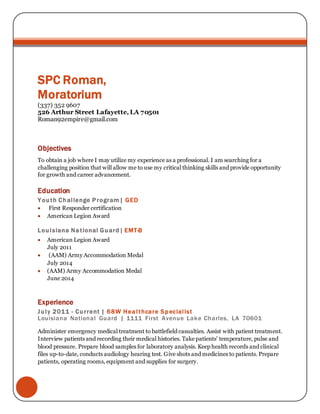 -+2
SPC Roman,
Moratorium
(337) 352 9607
526 Arthur Street Lafayette, LA 70501
Roman92empire@gmail.com
Objectives
To obtain a job where I may utilize my experience as a professional. I am searching for a
challenging position that will allow me to use my critical thinking skills and provide opportunity
for growth and career advancement.
Education
Youth Challenge Program| GED
 First Responder certification
 American Legion Award
Louisiana National Guard| EMT-B
 American Legion Award
July 2011
 (AAM) Army Accommodation Medal
July 2014
 (AAM) Army Accommodation Medal
June 2014
Experience
July 2011 - Current | 68W Healthcare Specialist
Louisiana National Guard | 1111 First Avenue Lake Charles, LA 70601
Administer emergency medical treatment to battlefield casualties. Assist with patient treatment.
Interview patients and recording their medical histories. Take patients' temperature, pulse and
blood pressure. Prepare blood samples for laboratory analysis. Keep health records and clinical
files up-to-date, conducts audiology hearing test. Give shots and medicines to patients. Prepare
patients, operating rooms, equipment and supplies for surgery.
 