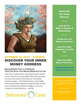 OCTOBER 19, 2016 6:30-8PM
DISCOVER YOUR INNER
MONEY GODDESS
Money Beliefs Form in Childhood.
They Can Drive Your Money Behaviors for Life.
If you aren’t a natural saver, there could be good reasons
for this. We form our money beliefs often subconsciously,
and may not be aware of what they are. We develop
emotional triggers – think Retail Therapy! Carrie Rattle,
North American Money Behavior Expert will help you learn
how to recognize your beliefs and triggers, so you can
change your money behaviors – naturally.
Hosted By:
The Vision
Network
Join Us For
Wine & Cheese &
Networking
Change How You
Behave with Money
Learn How Other
Goddesses Can Help
You
Bring Your FREE
Money Profile from:
BehavioralCents.com
> My Money Behaviors
ALLIED WEALTH PARTNERS
14 Walsh Drive #100
Parsippany-Troy Hills, NJ 07054
PLEASE RSVP TO:
apatel@alliedwealthpartners.com
by October 7, 2016
 