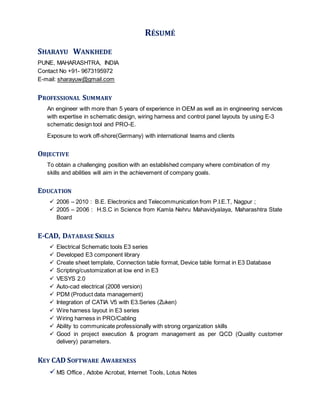 RÉSUMÉ
SHARAYU WANKHEDE
PUNE, MAHARASHTRA, INDIA
Contact No +91- 9673195972
E-mail: sharayuw@gmail.com
PROFESSIONAL SUMMARY
An engineer with more than 5 years of experience in OEM as well as in engineering services
with expertise in schematic design, wiring harness and control panel layouts by using E-3
schematic design tool and PRO-E.
Exposure to work off-shore(Germany) with international teams and clients
OBJECTIVE
To obtain a challenging position with an established company where combination of my
skills and abilities will aim in the achievement of company goals.
EDUCATION
 2006 – 2010 : B.E. Electronics and Telecommunication from P.I.E.T, Nagpur ;
 2005 – 2006 : H.S.C in Science from Kamla Nehru Mahavidyalaya, Maharashtra State
Board
E-CAD, DATABASE SKILLS
 Electrical Schematic tools E3 series
 Developed E3 component library
 Create sheet template, Connection table format, Device table format in E3 Database
 Scripting/customization at low end in E3
 VESYS 2.0
 Auto-cad electrical (2008 version)
 PDM (Product data management)
 Integration of CATIA V5 with E3.Series (Zuken)
 Wire harness layout in E3 series
 Wiring harness in PRO/Cabling
 Ability to communicate professionally with strong organization skills
 Good in project execution & program management as per QCD (Quality customer
delivery) parameters.
KEY CAD SOFTWARE AWARENESS
 MS Office , Adobe Acrobat, Internet Tools, Lotus Notes
 
