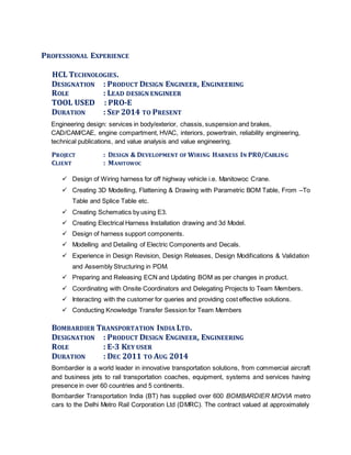 PROFESSIONAL EXPERIENCE
HCL TECHNOLOGIES.
DESIGNATION : PRODUCT DESIGN ENGINEER, ENGINEERING
ROLE : LEAD DESIGN ENGINEER
TOOL USED : PRO-E
DURATION : SEP 2014 TO PRESENT
Engineering design: services in body/exterior, chassis, suspension and brakes,
CAD/CAM/CAE, engine compartment, HVAC, interiors, powertrain, reliability engineering,
technical publications, and value analysis and value engineering.
PROJECT : DESIGN & DEVELOPMENT OF WIRING HARNESS IN PR0/CABLING
CLIENT : MANITOWOC
 Design of Wiring harness for off highway vehicle i.e. Manitowoc Crane.
 Creating 3D Modelling, Flattening & Drawing with Parametric BOM Table, From –To
Table and Splice Table etc.
 Creating Schematics by using E3.
 Creating Electrical Harness Installation drawing and 3d Model.
 Design of harness support components.
 Modelling and Detailing of Electric Components and Decals.
 Experience in Design Revision, Design Releases, Design Modifications & Validation
and Assembly Structuring in PDM.
 Preparing and Releasing ECN and Updating BOM as per changes in product.
 Coordinating with Onsite Coordinators and Delegating Projects to Team Members.
 Interacting with the customer for queries and providing cost effective solutions.
 Conducting Knowledge Transfer Session for Team Members
BOMBARDIER TRANSPORTATION INDIA LTD.
DESIGNATION : PRODUCT DESIGN ENGINEER, ENGINEERING
ROLE : E-3 KEY USER
DURATION : DEC 2011 TO AUG 2014
Bombardier is a world leader in innovative transportation solutions, from commercial aircraft
and business jets to rail transportation coaches, equipment, systems and services having
presence in over 60 countries and 5 continents.
Bombardier Transportation India (BT) has supplied over 600 BOMBARDIER MOVIA metro
cars to the Delhi Metro Rail Corporation Ltd (DMRC). The contract valued at approximately
 